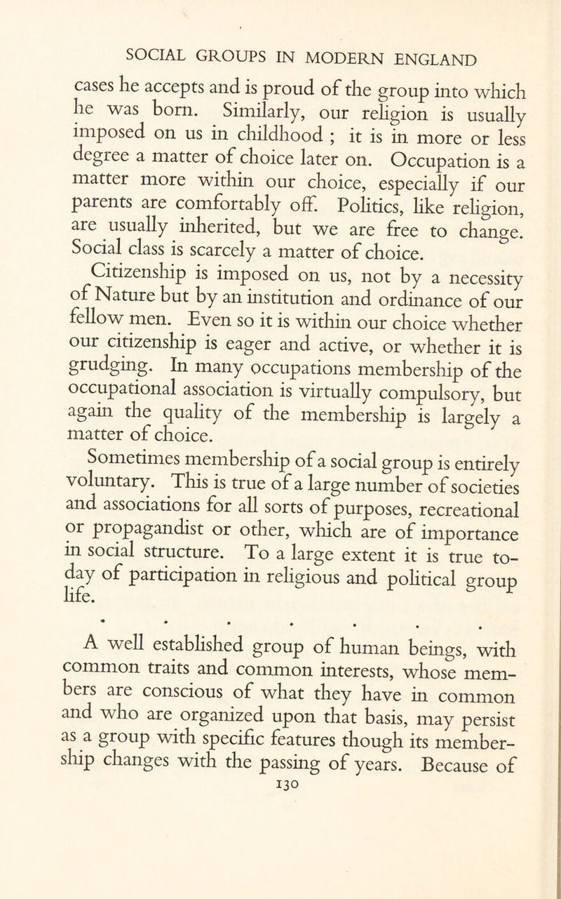 cases he accepts and is proud of the group into which he was born. Similarly, our religion is usually imposed on us in childhood ; it is in more or less degree a matter of choice later on. Occupation is a matter more within our choice, especially if our parents are comfortably off. Politics, like religion, are usually inherited, but we are free to change. Social class is scarcely a matter of choice. Citizenship is imposed on us, not by a necessity of Nature but by an institution and ordinance of our fellow men. Even so it is within our choice whether our citizenship is eager and active, or whether it is grudging. In many occupations membership of the occupational association is virtually compulsory, but again the quality of the membership is largely a matter of choice. Sometimes membership of a social group is entirely voluntary. This is true of a large number of societies and associations for all sorts of purposes, recreational or propagandist or other, which are of importance in social structure. To a large extent it is true to¬ day of participation in religious and political group life. r * A well established group of human beings, with common traits and common interests, whose mem¬ bers are conscious of what they have in common and who are organized upon that basis, may persist as a group with specific features though its member¬ ship changes with the passing of years. Because of