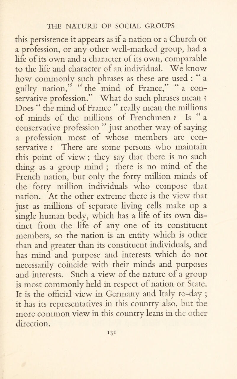 this persistence it appears as if a nation or a Church or a profession, or any other well-marked group, had a life of its own and a character of its own, comparable to the life and character of an individual. We know how commonly such phrases as these are used : <e a guilty nation,” “ the mind of France,” “ a con¬ servative profession.” What do such phrases mean ? Does “ the mind of France ” really mean the millions of minds of the millions of Frenchmen ? Is “ a conservative profession ” just another way of saying a profession most of whose members are con¬ servative ? There are some persons who maintain this point of view ; they say that there is no such thing as a group mind ; there is no mind of the French nation, but only the forty million minds of the forty million individuals who compose that nation. At the other extreme there is the view that just as millions of separate hving cells make up a single human body, which has a life of its own dis¬ tinct from the life of any one of its constituent members, so the nation is an entity which is other than and greater than its constituent individuals, and has mind and purpose and interests which do not necessarily coincide with their minds and purposes and interests. Such a view of the nature of a group is most commonly held in respect of nation or State. It is the official view in Germany and Italy to-day ; it has its representatives in this country also, but the more common view in this country leans in the other direction.