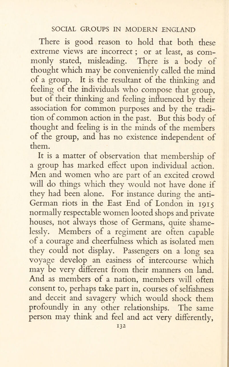There is good reason to hold that both these extreme views are incorrect ; or at least, as com¬ monly stated, misleading. There is a body of thought which may be conveniently called the mind of a group. It is the resultant of the thinking and feeling of the individuals who compose that group, but of their thinking and feeling influenced by their association for common purposes and by the tradi¬ tion of common action in the past. But this body of thought and feeling is in the minds of the members of the group, and has no existence independent of them. It is a matter of observation that membership of a group has marked effect upon individual action. Men and women who are part of an excited crowd will do things which they would not have done if they had been alone. For instance during the anti- German riots in the East End of London in 1915 normally respectable women looted shops and private houses, not always those of Germans, quite shame¬ lessly. Members of a regiment are often capable of a courage and cheerfulness which as isolated men they could not display. Passengers on a long sea voyage develop an easiness of intercourse which may be very different from their manners on land. And as members of a nation, members will often consent to, perhaps take part in, courses of selfishness and deceit and savagery which would shock them profoundly in any other relationships. The same person may think and feel and act very differently,