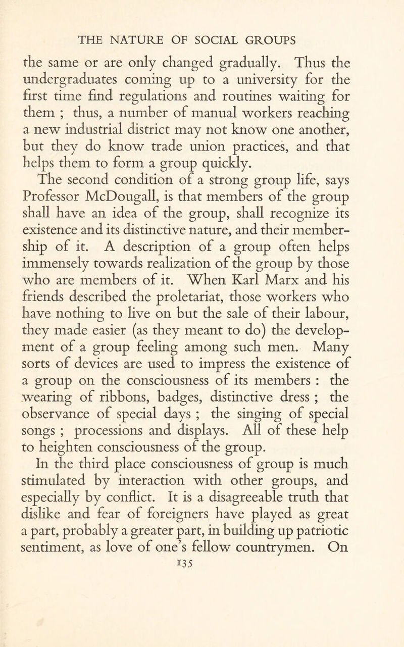the same or are only changed gradually. Thus the undergraduates coming up to a university for the first time find regulations and routines waiting for them ; thus, a number of manual workers reaching a new industrial district may not know one another, but they do know trade union practices, and that helps them to form a group quickly. The second condition of a strong group life, says Professor McDougall, is that members of the group shall have an idea of the group, shall recognize its existence and its distinctive nature, and their member¬ ship of it. A description of a group often helps immensely towards realization of the group by those who are members of it. When Karl Marx and his friends described the proletariat, those workers who have nothing to live on but the sale of their labour, they made easier (as they meant to do) the develop¬ ment of a group feeling among such men. Many sorts of devices are used to impress the existence of a group on the consciousness of its members : the wearing of ribbons, badges, distinctive dress ; the observance of special days ; the singing of special songs ; processions and displays. All of these help to heighten consciousness of the group. In the third place consciousness of group is much stimulated by interaction with other groups, and especially by conflict. It is a disagreeable truth that dislike and fear of foreigners have played as great a part, probably a greater part, in building up patriotic sentiment, as love of one’s fellow countrymen. On