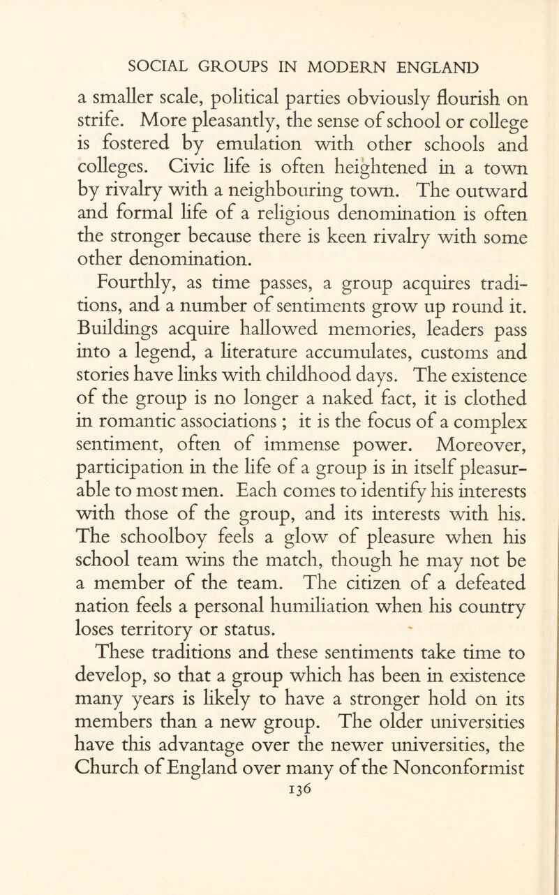 a smaller scale, political parties obviously flourish on strife. More pleasantly, the sense of school or college is fostered by emulation with other schools and colleges. Civic life is often heightened in a town by rivalry with a neighbouring town. The outward and formal life of a religious denomination is often the stronger because there is keen rivalry with some other denomination. Fourthly, as time passes, a group acquires tradi¬ tions, and a number of sentiments grow up round it. Buildings acquire hallowed memories, leaders pass into a legend, a literature accumulates, customs and stories have links with childhood days. The existence of the group is no longer a naked fact, it is clothed in romantic associations; it is the focus of a complex sentiment, often of immense power. Moreover, participation in the life of a group is in itself pleasur¬ able to most men. Each comes to identify his interests with those of the group, and its interests with his. The schoolboy feels a glow of pleasure when his school team wins the match, though he may not be a member of the team. The citizen of a defeated nation feels a personal humiliation when his country loses territory or status. These traditions and these sentiments take time to develop, so that a group which has been in existence many years is likely to have a stronger hold on its members than a new group. The older universities have this advantage over the newer universities, the Church of England over many of the Nonconformist