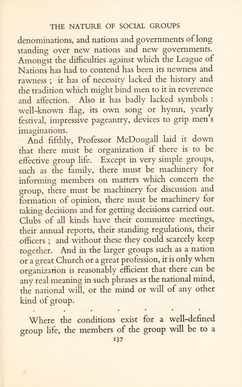 denominations, and nations and governments of long standing over new nations and new governments. Amongst the difficulties against which the League of Nations has had to contend has been its newness and rawness ; it has of necessity lacked the history and the tradition which might bind men to it in reverence and affection. Also it has badly lacked symbols : well-known flag, its own song or hymn, yearly festival, impressive pageantry, devices to grip men’s imaginations. And fifthly, Professor McDougall laid it down that there must be organization if there is to be effective group life. Except in very simple groups, such as the family, there must be machinery for informing members on matters which concern the group, there must be machinery for discussion and formation of opinion, there must be machinery for taking decisions and for getting decisions carried out. Clubs of all kinds have their committee meetings, their annual reports, their standing regulations, their officers ; and without these they could scarcely keep together. And in the larger groups such as a nation or a great Church or a great profession, it is only when organization is reasonably efficient that there can be any real meaning in such phrases as the national mind, the national will, or the mind or will of any other kind of group. Where the conditions exist for a well-defined group life, the members of the group will be to a