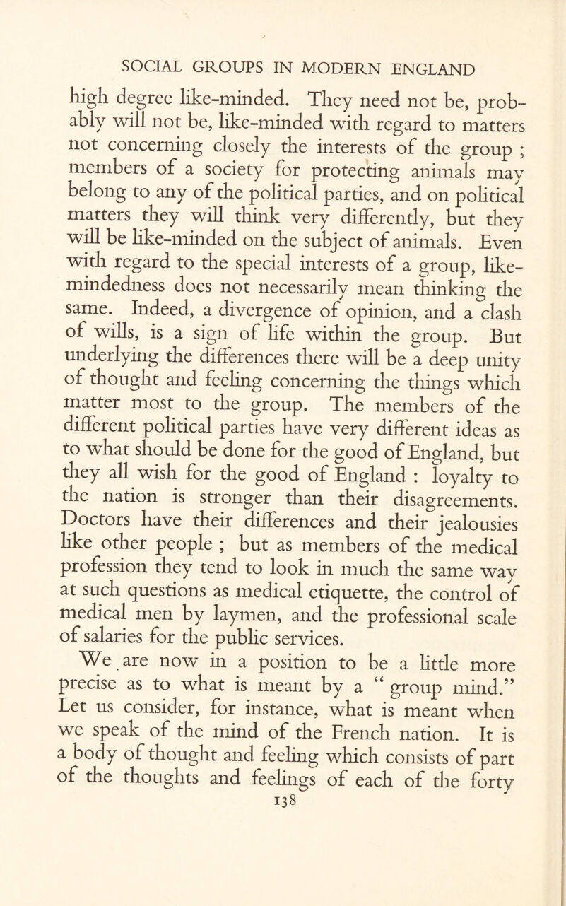 high degree like-minded. They need not be, prob¬ ably will not be, like-minded with regard to matters not concerning closely the interests of the group ; members of a society for protecting animals may belong to any of the political parties, and on political matters they will think very differently, but they will be like-minded on the subject of animals. Even with regard to the special interests of a group, like- mindedness does not necessarily mean thinking the same. Indeed, a divergence of opinion, and a clash of wills, is a sign of life within the group. But underlying the differences there will be a deep unity of thought and feeling concerning the things which matter most to the group. The members of the different political parties have very different ideas as to what should be done for the good of England, but they all wish for the good of England : loyalty to the nation is stronger than their disagreements. Doctors have their differences and their jealousies like other people ; but as members of the medical profession they tend to look in much the same way at such questions as medical etiquette, the control of medical men by laymen, and the professional scale of salaries for the public services. We are now in a position to be a little more precise as to what is meant by a 44 group mind.” Let us consider, for instance, what is meant when we speak of the mind of the French nation. It is a body of thought and feeling which consists of part of the thoughts and feelings of each of the forty