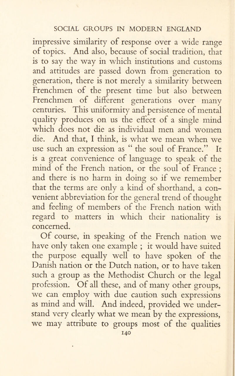 impressive similarity of response over a wide range of topics. And also, because of social tradition, that is to say the way in which institutions and customs and attitudes are passed down from generation to generation, there is not merely a similarity between Frenchmen of the present time but also between Frenchmen of different generations over many centuries. This uniformity and persistence of mental quality produces on us the effect of a single mind which does not die as individual men and women die. And that, I think, is what we mean when we use such an expression as “ the soul of France.” It is a great convenience of language to speak of the mind of the French nation, or the soul of France ; and there is no harm in doing so if we remember that the terms are only a kind of shorthand, a con¬ venient abbreviation for the general trend of thought and feeling of members of the French nation with regard to matters in which their nationality is concerned. Of course, in speaking of the French nation we have only taken one example ; it would have suited the purpose equally well to have spoken of the Danish nation or the Dutch nation, or to have taken such a group as the Methodist Church or the legal profession. Of all these, and of many other groups, we can employ with due caution such expressions as mind and will. And indeed, provided we under¬ stand very clearly what we mean by the expressions, we may attribute to groups most of the qualities