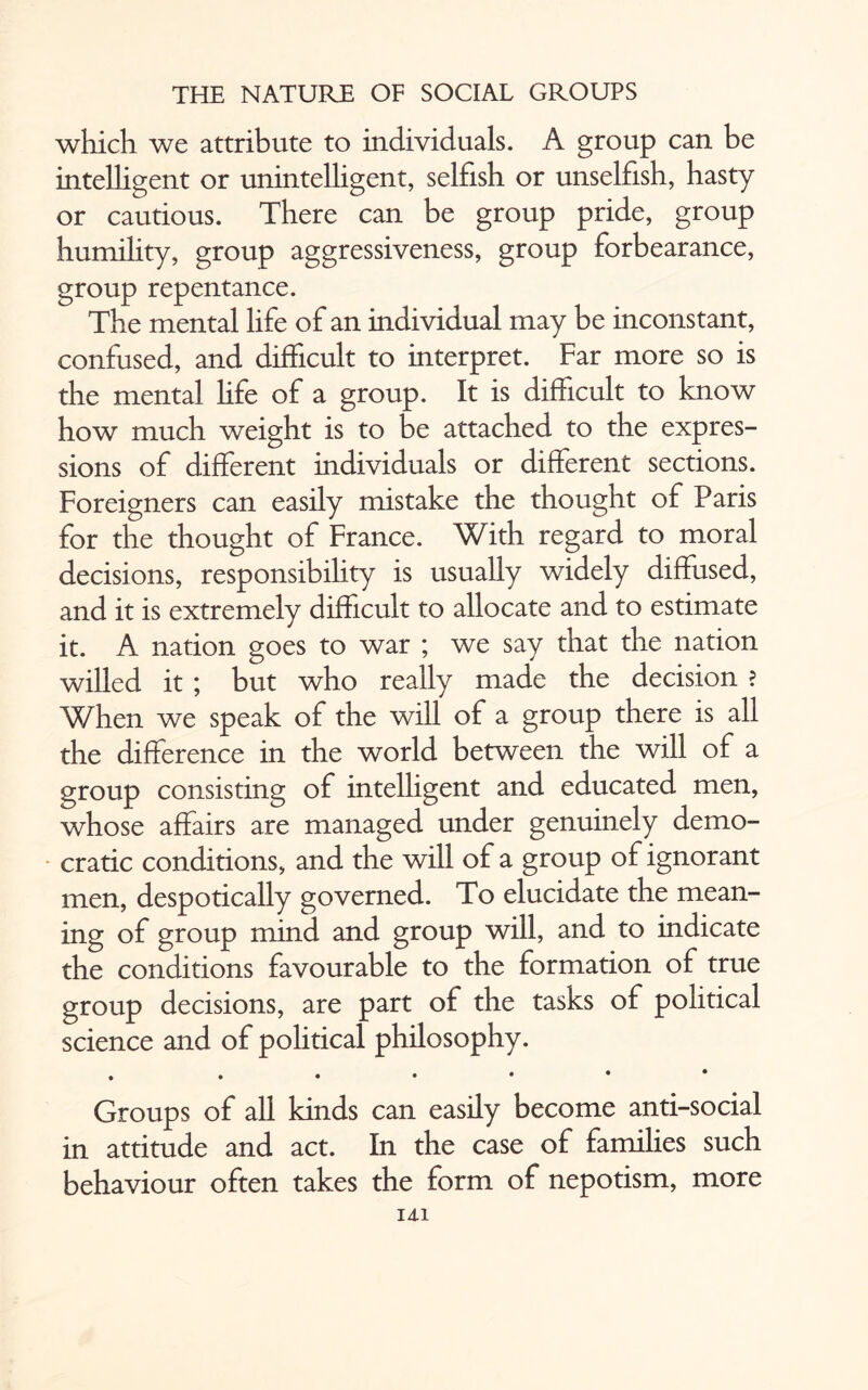 which we attribute to individuals. A group can be intelligent or unintelligent, selfish or unselfish, hasty or cautious. There can be group pride, group humility, group aggressiveness, group forbearance, group repentance. The mental life of an individual may be inconstant, confused, and difficult to interpret. Far more so is the mental life of a group. It is difficult to know how much weight is to be attached to the expres¬ sions of different individuals or different sections. Foreigners can easily mistake the thought of Paris for the thought of France. With regard to moral decisions, responsibility is usually widely diffused, and it is extremely difficult to allocate and to estimate it. A nation goes to war ; we say that the nation willed it ; but who really made the decision ? When we speak of the will of a group there is all the difference in the world between the will of a group consisting of intelligent and educated men, whose affairs are managed under genuinely demo¬ cratic conditions, and the will of a group of ignorant men, despotically governed. To elucidate the mean¬ ing of group mind and group will, and to indicate the conditions favourable to the formation of true group decisions, are part of the tasks of political science and of political philosophy. . ....♦• Groups of all kinds can easily become anti-social in attitude and act. In the case of families such behaviour often takes the form of nepotism, more