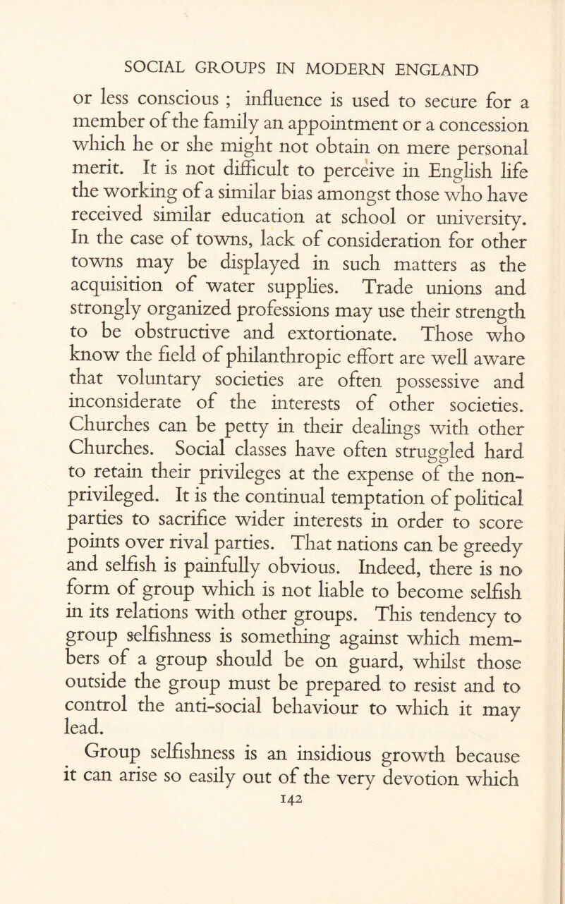 or less conscious ; influence is used to secure for a member of the family an appointment or a concession which he or she might not obtain on mere personal merit. It is not difficult to perceive in English life the working of a similar bias amongst those who have received similar education at school or university. In the case of towns, lack of consideration for other towns may be displayed in such matters as the acquisition of water supplies. Trade unions and strongly organized professions may use their strength to be obstructive and extortionate. Those who know the field of philanthropic effort are well aware that voluntary societies are often possessive and inconsiderate of the interests of other societies. Churches can be petty in their dealings with other Churches. Social classes have often struggled hard to retain their privileges at the expense of the non- privileged. It is the continual temptation of political parties to sacrifice wider interests in order to score points over rival parties. That nations can be greedy and selfish is painfully obvious. Indeed, there is no form of group which is not liable to become selfish in its relations with other groups. This tendency to group selfishness is something against which mem¬ bers of a group should be on guard, whilst those outside the group must be prepared to resist and to control the anti-social behaviour to which it may lead. Group selfishness is an insidious growth because it can arise so easily out of the very devotion which