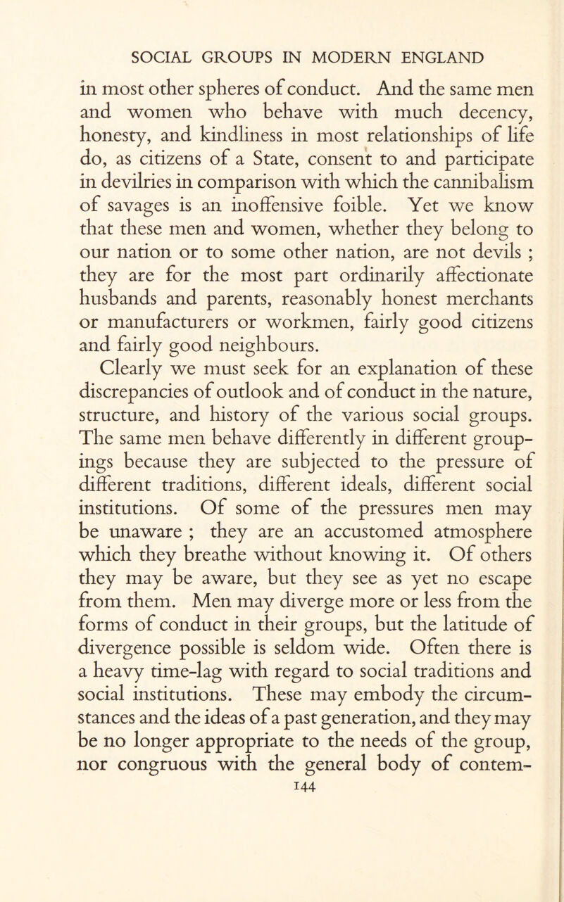 in most other spheres of conduct. And the same men and women who behave with much decency, honesty, and kindliness in most relationships of life do, as citizens of a State, consent to and participate in devilries in comparison with which the cannibalism of savages is an inoffensive foible. Yet we know that these men and women, whether they belong to our nation or to some other nation, are not devils ; they are for the most part ordinarily affectionate husbands and parents, reasonably honest merchants or manufacturers or workmen, fairly good citizens and fairly good neighbours. Clearly we must seek for an explanation of these discrepancies of outlook and of conduct in the nature, structure, and history of the various social groups. The same men behave differently in different group¬ ings because they are subjected to the pressure of different traditions, different ideals, different social institutions. Of some of the pressures men may be unaware ; they are an accustomed atmosphere which they breathe without knowing it. Of others they may be aware, but they see as yet no escape from them. Men may diverge more or less from the forms of conduct in their groups, but the latitude of divergence possible is seldom wide. Often there is a heavy time-lag with regard to social traditions and social institutions. These may embody the circum¬ stances and the ideas of a past generation, and they may be no longer appropriate to the needs of the group, nor congruous with the general body of contem-