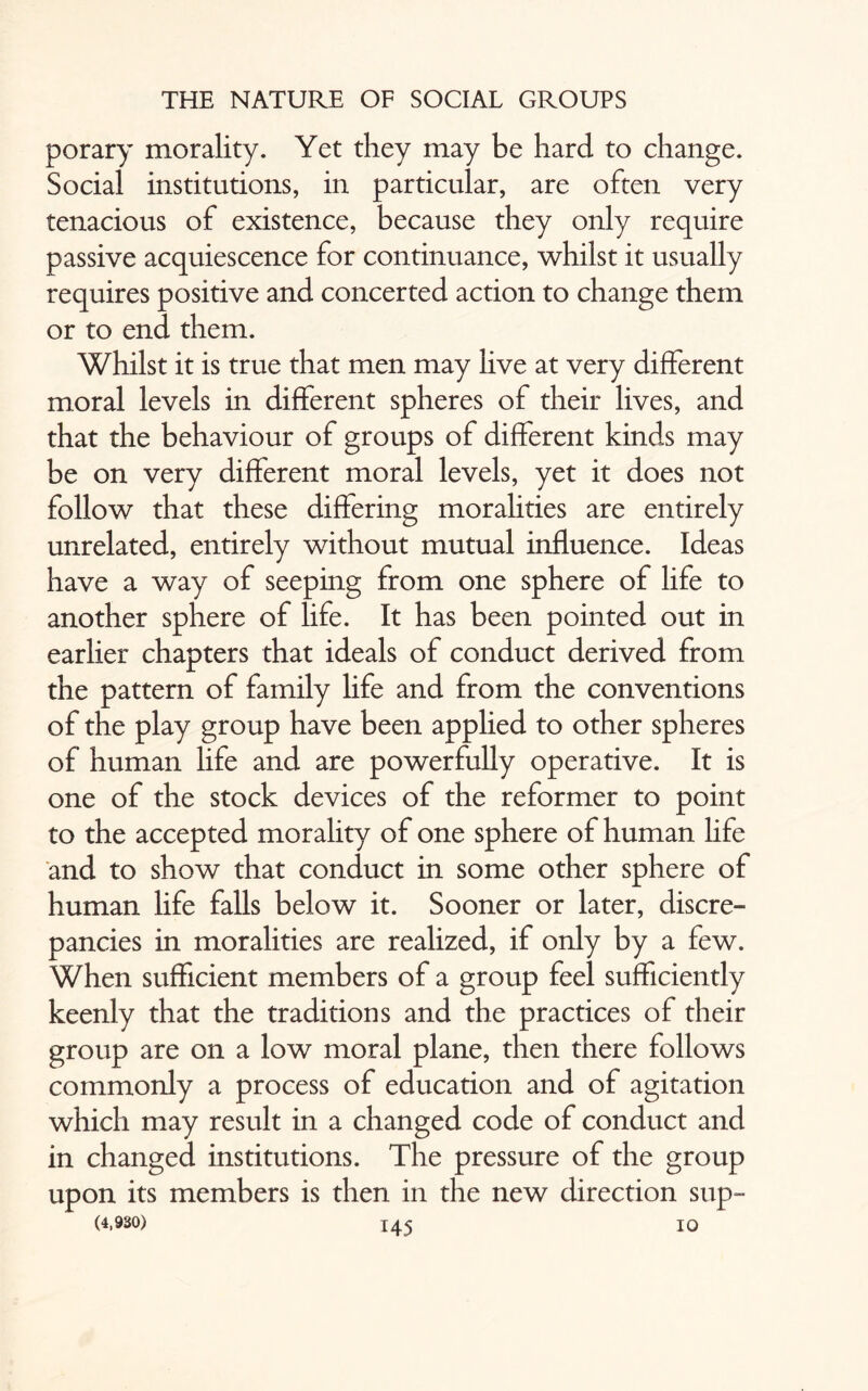 porary morality. Yet they may be hard to change. Social institutions, in particular, are often very tenacious of existence, because they only require passive acquiescence for continuance, whilst it usually requires positive and concerted action to change them or to end them. Whilst it is true that men may live at very different moral levels in different spheres of their lives, and that the behaviour of groups of different kinds may be on very different moral levels, yet it does not follow that these differing moralities are entirely unrelated, entirely without mutual influence. Ideas have a way of seeping from one sphere of life to another sphere of life. It has been pointed out in earlier chapters that ideals of conduct derived from the pattern of family life and from the conventions of the play group have been applied to other spheres of human life and are powerfully operative. It is one of the stock devices of the reformer to point to the accepted morality of one sphere of human life and to show that conduct in some other sphere of human life falls below it. Sooner or later, discre¬ pancies in moralities are realized, if only by a few. When sufficient members of a group feel sufficiently keenly that the traditions and the practices of their group are on a low moral plane, then there follows commonly a process of education and of agitation which may result in a changed code of conduct and in changed institutions. The pressure of the group upon its members is then in the new direction sup-