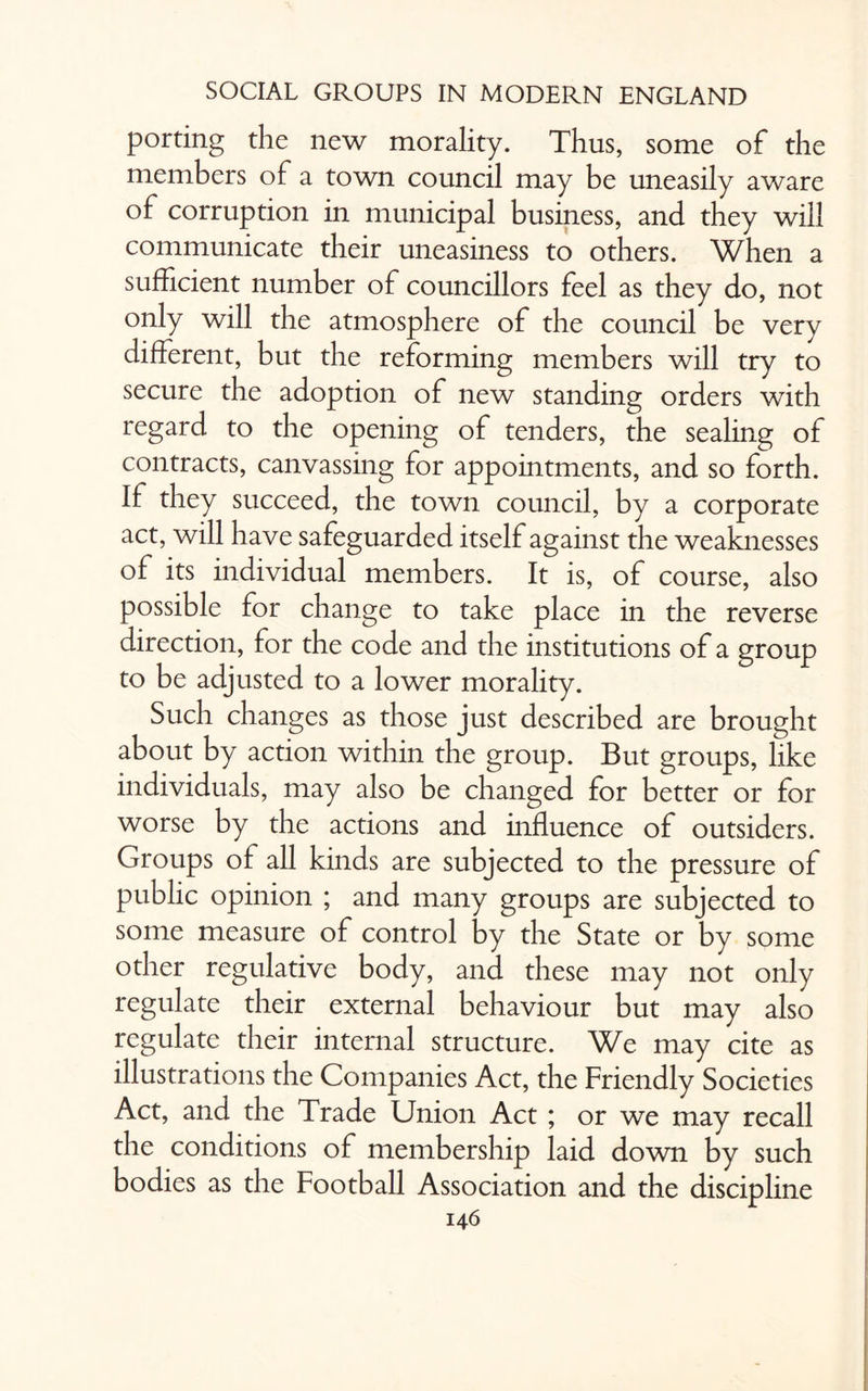 porting the new morality. Thus, some of the members of a town council may be uneasily aware of corruption in municipal business, and they will communicate their uneasiness to others. When a sufficient number of councillors feel as they do, not only will the atmosphere of the council be very different, but the reforming members will try to secure the adoption of new standing orders with regard to the opening of tenders, the sealing of contracts, canvassing for appointments, and so forth. If they succeed, the town council, by a corporate act, will have safeguarded itself against the weaknesses of its individual members. It is, of course, also possible for change to take place in the reverse direction, for the code and the institutions of a group to be adjusted to a lower morality. Such changes as those just described are brought about by action within the group. But groups, like individuals, may also be changed for better or for worse by the actions and influence of outsiders. Groups of all kinds are subjected to the pressure of public opinion ; and many groups are subjected to some measure of control by the State or by some other regulative body, and these may not only regulate their external behaviour but may also regulate their internal structure. We may cite as illustrations the Companies Act, the Friendly Societies Act, and the Trade Union Act ; or we may recall the conditions of membership laid down by such bodies as the Football Association and the discipline