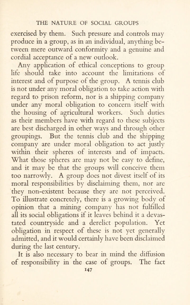 exercised by them. Such pressure and controls may produce in a group, as in an individual, anything be¬ tween mere outward conformity and a genuine and cordial acceptance of a new outlook. Any application of ethical conceptions to group life should take into account the limitations of interest and of purpose of the group. A tennis club is not under any moral obligation to take action with regard to prison reform, nor is a shipping company under any moral obligation to concern itself with the housing of agricultural workers. Such duties as their members have with regard to these subjects are best discharged in other ways and through other groupings. But the tennis club and the shipping company are under moral obligation to act justly within their spheres of interests and of impacts. What those spheres are may not be easy to define, and it may be that the groups will conceive them too narrowly. A group does not divest itself of its moral responsibilities by disclaiming them, nor are they non-existent because they are not perceived. To illustrate concretely, there is a growing body of opinion that a mining company has not fulfilled all its social obligations if it leaves behind it a devas¬ tated countryside and a derelict population. Yet obligation in respect of these is not yet generally admitted, and it would certainly have been disclaimed during the last century. It is also necessary to bear in mind the diffusion of responsibility in the case of groups. The fact