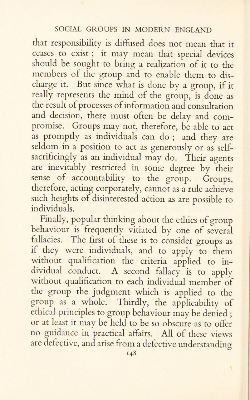 that responsibility is diffused does not mean that it ceases to exist ; it may mean that special devices should be sought to bring a realization of it to the members of the group and to enable them to dis¬ charge it. But since what is done by a group, if it really represents the mind of the group, is done as the result of processes of information and consultation and decision, there must often be delay and com¬ promise. Groups may not, therefore, be able to act as promptly as individuals can do ; and they are seldom in a position to act as generously or as self- sacrificingly as an individual may do. Their agents are inevitably restricted in some degree by their sense of accountability to the group. Groups, therefore, acting corporately, cannot as a rule achieve such heights of disinterested action as are possible to individuals. Finally, popular thinking about the ethics of group behaviour is frequently vitiated by one of several fallacies. The first of these is to consider groups as if they were individuals, and to apply to them without qualification the criteria applied to in¬ dividual conduct. A second fallacy is to apply without qualification to each individual member of the group the judgment which is applied to the group as a whole. Thirdly, the applicability of ethical principles to group behaviour may be denied ; or at least it may be held to be so obscure as to offer no guidance in practical affairs. All of these views are defective, and arise from a defective understanding