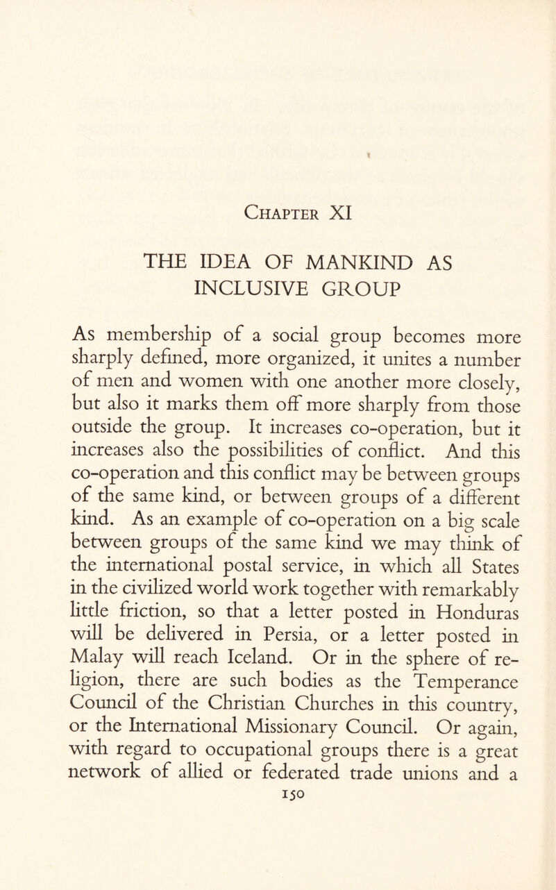 I Chapter XI THE IDEA OF MANKIND AS INCLUSIVE GROUP As membership of a social group becomes more sharply defined, more organized, it unites a number of men and women with one another more closely, but also it marks them off more sharply from those outside the group. It increases co-operation, but it increases also the possibilities of conflict. And this co-operation and this conflict may be between groups of the same kind, or between groups of a different kind. As an example of co-operation on a big scale between groups of the same kind we may think of the international postal service, in which all States in the civilized world work together with remarkably little friction, so that a letter posted in Honduras will be delivered in Persia, or a letter posted in Malay will reach Iceland. Or in the sphere of re¬ ligion, there are such bodies as the Temperance Council of the Christian Churches in this country, or the International Missionary Council. Or again, with regard to occupational groups there is a great network of allied or federated trade unions and a
