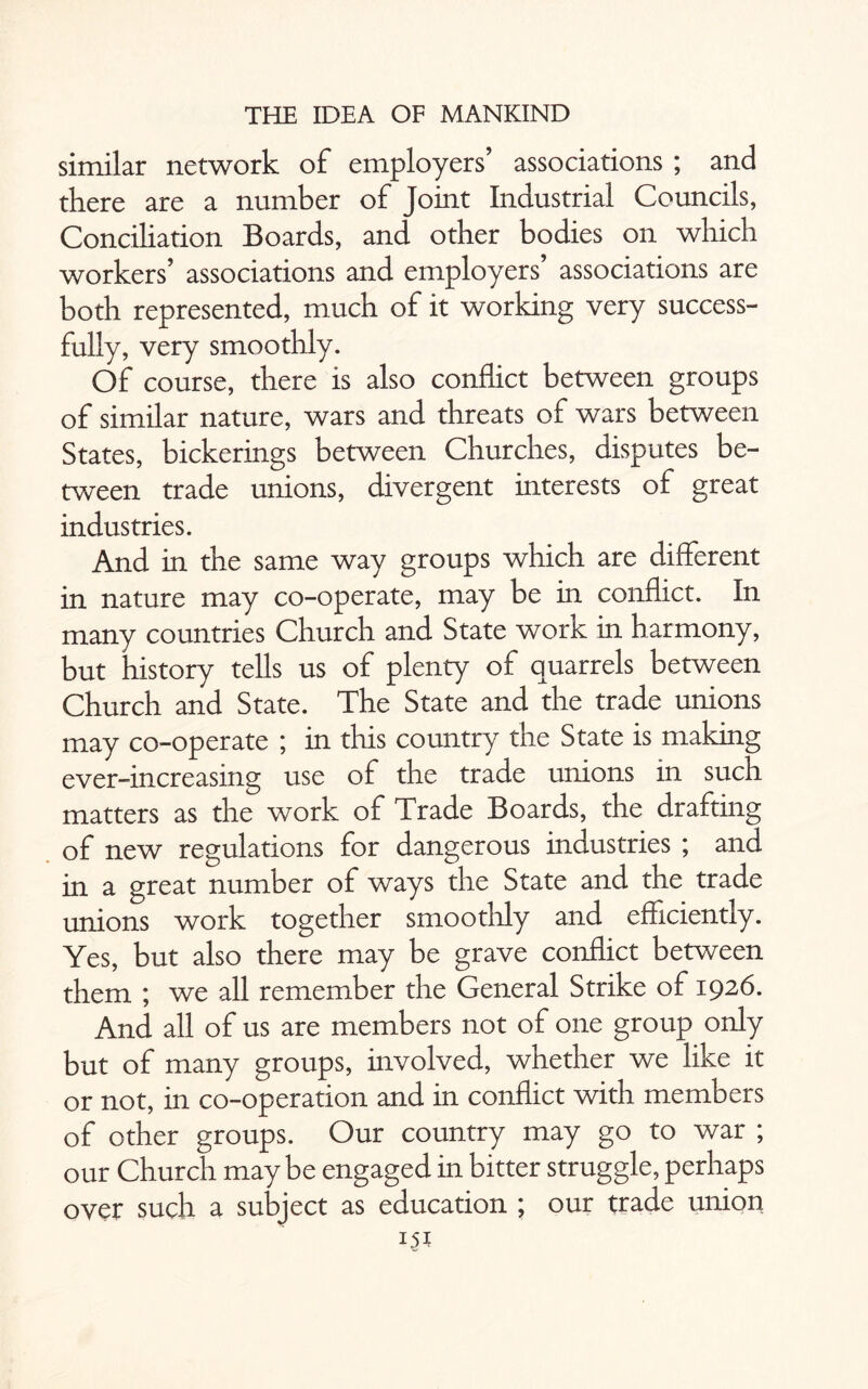 similar network of employers’ associations ; and there are a number of Joint Industrial Councils, Conciliation Boards, and other bodies on which workers’ associations and employers’ associations are both represented, much of it working very success¬ fully, very smoothly. Of course, there is also conflict between groups of similar nature, wars and threats of wars between States, bickerings between Churches, disputes be¬ tween trade unions, divergent interests of great industries. And in the same way groups which are different in nature may co-operate, may be in conflict. In many countries Church and State work in harmony, but history tells us of plenty of quarrels between Church and State. The State and the trade unions may co-operate ; in this country the State is making ever-increasing use of the trade unions in such matters as the work of Trade Boards, the drafting of new regulations for dangerous industries ; and in a great number of ways the State and the trade unions work together smoothly and efficiently. Yes, but also there may be grave conflict between them ; we all remember the General Strike of 1926. And all of us are members not of one group only but of many groups, involved, whether we like it or not, in co-operation and in conflict with members of other groups. Our country may go to war ; our Church maybe engaged in bitter struggle, perhaps over such a subject as education ; our trade union