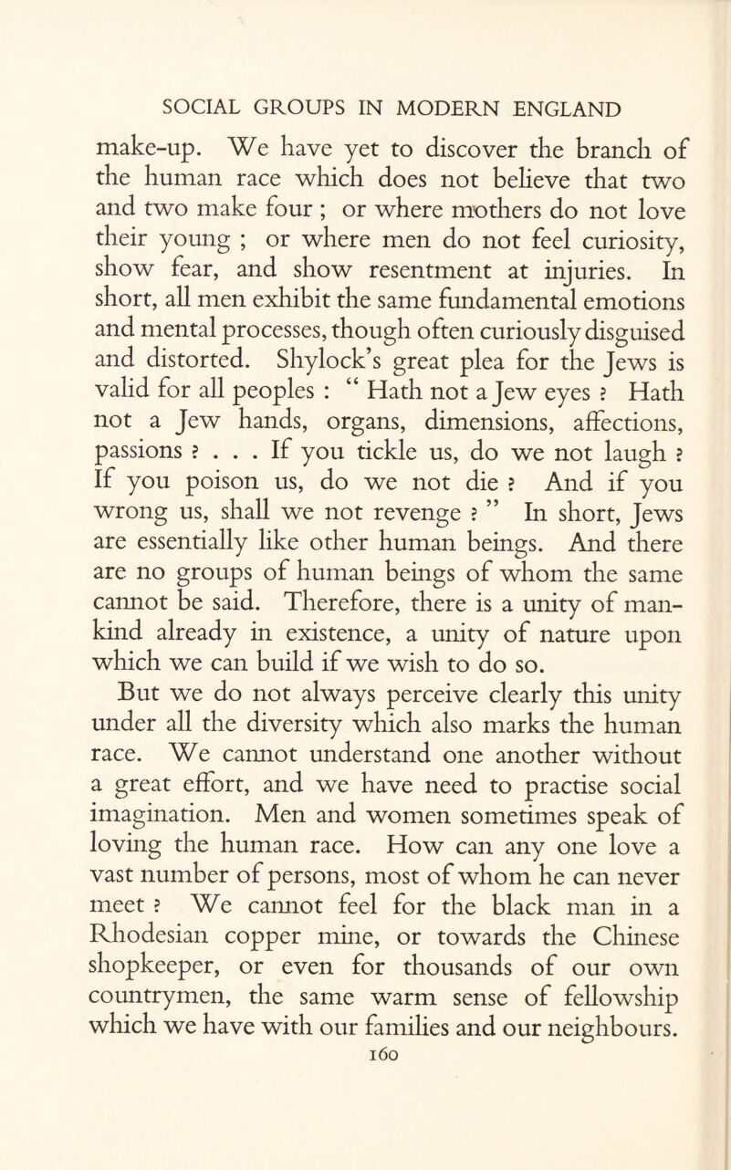 make-up. We have yet to discover the branch of the human race which does not believe that two and two make four ; or where mothers do not love their young ; or where men do not feel curiosity, show fear, and show resentment at injuries. In short, all men exhibit the same fundamental emotions and mental processes, though often curiously disguised and distorted. Shylock’s great plea for the Jews is valid for all peoples : “ Hath not a Jew eyes ? Hath not a Jew hands, organs, dimensions, affections, passions ? ... If you tickle us, do we not laugh ? If you poison us, do we not die ? And if you wrong us, shall we not revenge ? ” In short, Jews are essentially like other human beings. And there are no groups of human beings of whom the same cannot be said. Therefore, there is a unity of man¬ kind already in existence, a unity of nature upon which we can build if we wish to do so. But we do not always perceive clearly this unity under all the diversity which also marks the human race. We cannot understand one another without a great effort, and we have need to practise social imagination. Men and women sometimes speak of loving the human race. How can any one love a vast number of persons, most of whom he can never meet ? We cannot feel for the black man in a Rhodesian copper mine, or towards the Chinese shopkeeper, or even for thousands of our own countrymen, the same warm sense of fellowship which we have with our families and our neighbours.