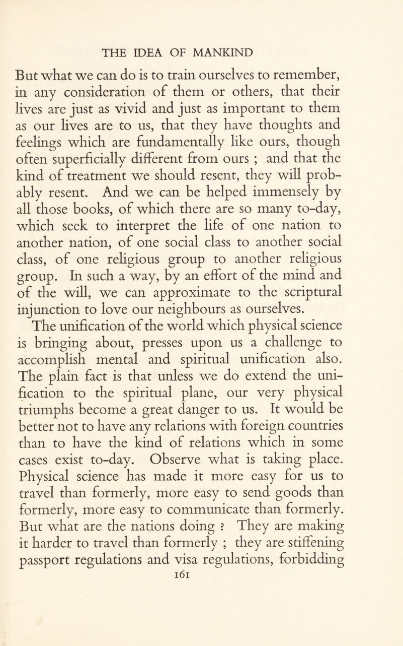 But what we can do is to train ourselves to remember, in any consideration of them or others, that their lives are just as vivid and just as important to them as our lives are to us, that they have thoughts and feelings which are fundamentally like ours, though often superficially different from ours ; and that the kind of treatment we should resent, they will prob¬ ably resent. And we can be helped immensely by all those books, of which there are so many to-day, which seek to interpret the life of one nation to another nation, of one social class to another social class, of one religious group to another religious group. In. such a way, by an effort of the mind and of the will, we can approximate to the scriptural injunction to love our neighbours as ourselves. The unification of the world which physical science is bringing about, presses upon us a challenge to accomplish mental and spiritual unification also. The plain fact is that unless we do extend the uni¬ fication to the spiritual plane, our very physical triumphs become a great danger to us. It would be better not to have any relations with foreign countries than to have the kind of relations which in some cases exist to-day. Observe what is taking place. Physical science has made it more easy for us to travel than formerly, more easy to send goods than formerly, more easy to communicate than formerly. But what are the nations doing ? They are making it harder to travel than formerly ; they are stiffening passport regulations and visa regulations, forbidding