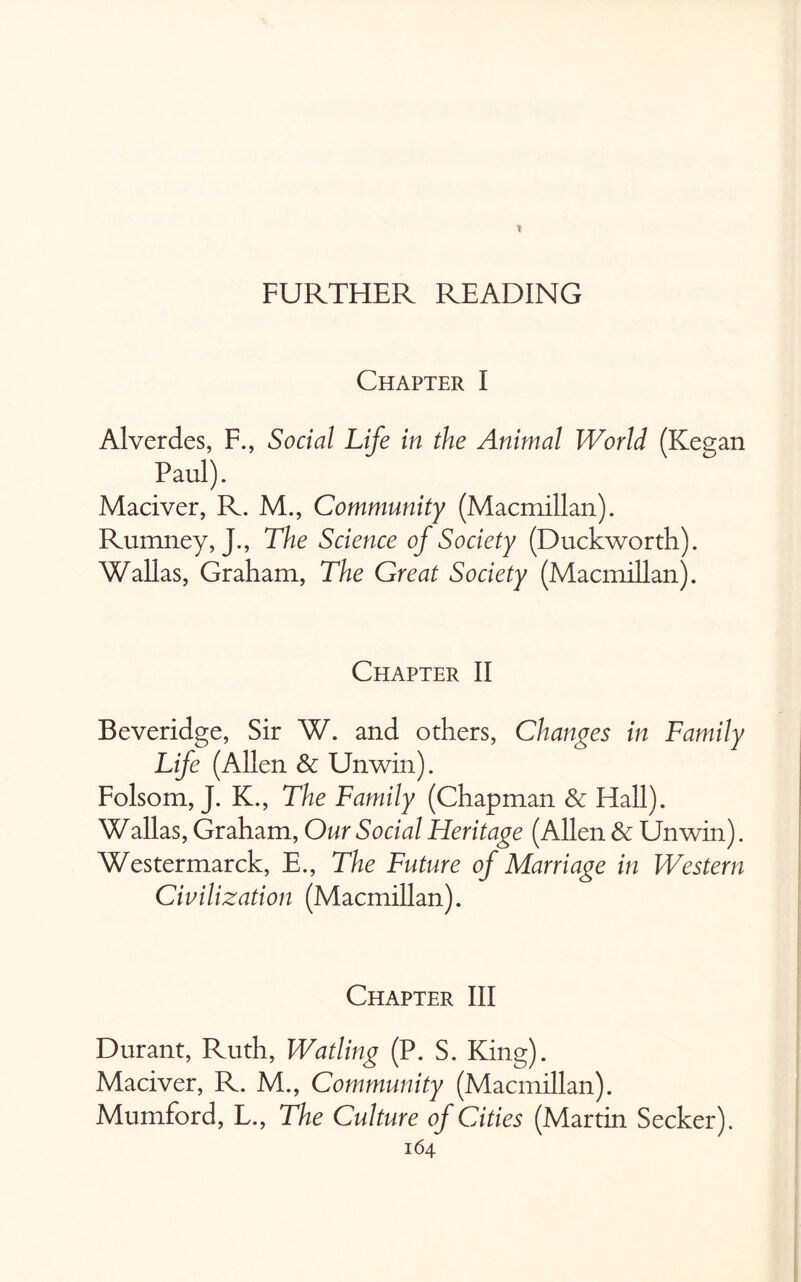 FURTHER READING Chapter I Alverdes, F., Social Life in the Animal World (Keean Paul). Maciver, R. M., Community (Macmillan). Rumney, J., The Science of Society (Duckworth). Wallas, Graham, The Great Society (Macmillan). Chapter II Beveridge, Sir W. and others, Changes in Family Life (Allen & Unwin). Folsom, J. K., The Family (Chapman & Hall). Wallas, Graham, Our Social Heritage (Allen & Unwin). Westermarck, E., The Future of Marriage in Western Civilization (Macmillan). Chapter III Durant, Ruth, Watling (P. S. King). Maciver, R. M., Community (Macmillan). Mumford, L., The Culture of Cities (Martin Seeker).