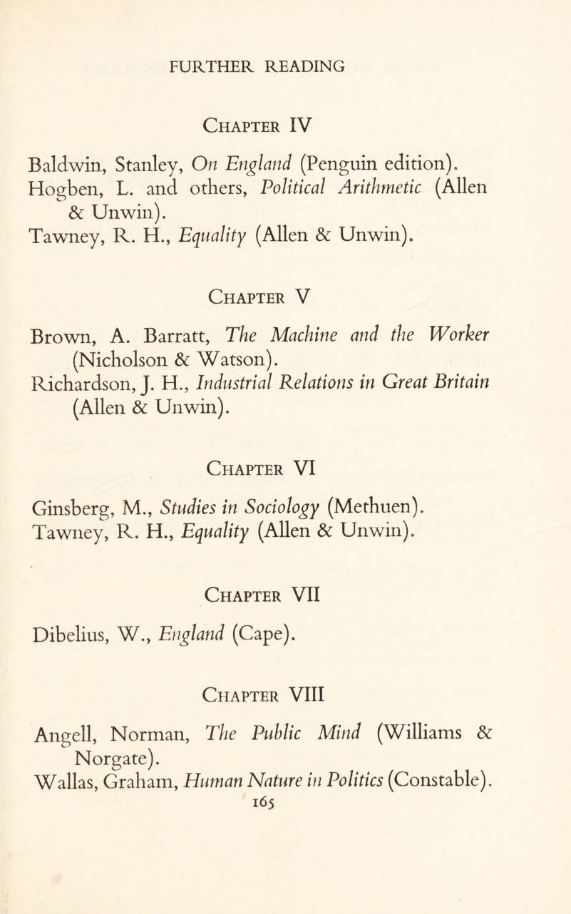 Chapter IV Baldwin, Stanley, On England (Penguin edition), Hogben, L. and others, Political Arithmetic (Allen & Unwin). Tawney, R. H., Equality (Allen & Unwin). Chapter V Brown, A. Barratt, The Machine and the Worker (Nicholson & Watson). Richardson, J. H., Industrial Relations in Great Britain (Allen & Unwin). Chapter VI Ginsberg, M., Studies in Sociology (Methuen). Tawney, R. H., Equality (Allen Sc Unwin). Chapter VII Dibelius, W., England (Cape). Chapter VIII Angell, Norman, The Public Mind (Williams & Norgate). Wallas, Graham, Human Nature in Politics (Constable).