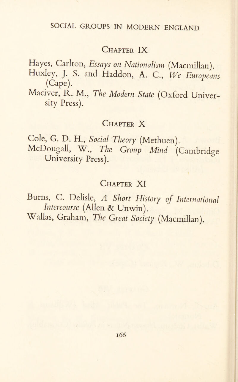 Chapter IX Hayes, Carlton, Essays on Nationalism (Macmillan). Huxley, J. S. and Haddon, A. C., We Europeans (Cape). Maciver, R. M., The Modern State (Oxford Univer¬ sity Press). Chapter X Cole, G. D. H., Social Theory (Methuen). McDougall, W., The Group Mind (Cambridge University Press). Chapter XI Burns, C. Delisle, A Short History of International Intercourse (Allen Sc Unwin). Wallas, Graham, The Great Society (Macmillan).