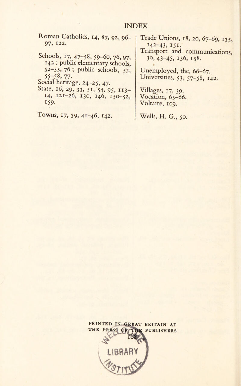 Roman Catholics, 14, 87, 92, 96- 97, 122. Schools, 17, 47-58, 59-6o, 76, 97, 142 ; public elementary schools, 52~55, 76 ', public schools, 53, 55-58, 77. Social heritage, 24-25, 47. State, 16, 29, 33, 51, 54, 95, 113- 14, 121-26, 130, 146, 150-52, 159. Towns, 17, 39, 41-46, 142. Trade Unions, 18, 20, 67-69, 135, 142-43, 151. Transport and communications, 30, 43-45, 156, 158. X Unemployed, the, 66-67. Universities, 53, 57-58, 142. Villages, 17, 39. Vocation, 65-66. Voltaire, 109. Wells, H. G., 50. PRINTED THE BRITAIN AT PUBLISHERS
