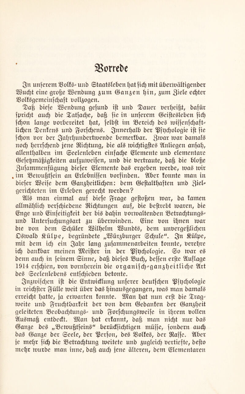 Borrebe f ign unferem Bolt£* unb Staatlichen hat fich mit übermältigenber 29ud)t eine gro^e Sßenbung §um ®an§en hin, $um Qiele echter Bolt3gemeinfd)aft vollzogen, biefe Btenbung gefunb ift unb 3)auer verheizt, bafür fpricht and) bie Satfache, baf3 fie in unferem ©eifte^leben fid) fdjon lange vorbereitet t)at, feXbft im Bereich be3 miffenfchaft* liehen kentern? unb 2forfd)en§. innerhalb ber $fbd)otogie ift fie fd)on vor ber 3ahrhunbertmenbe bemertbar. $mar mar bamat3 nod) herrfdjenb jene Dichtung, bie at3 micl)tigfte§ Anliegen anfat), allenthalben im Seelenleben einfache Elemente unb elementare ©efebmäfügfeiten auf^umeifen, unb bie Vertraute, ba{3 bie blof$e Qufammenfügung biefer ©lemente ba3 ergeben merbe, ma§ mir , im Bemufitfein an ©rlebniffen Vorfinben, 2lber tonnte man in biefer SBeife bem (Ganzheitlichen: bem (Geftalthaften unb ftiel* gerichteten im ©rieben gerecht merben? $11$ man einmal auf biefe $rage geflogen mar, ba tarnen allmählich verfd)iebene Dichtungen auf, bie beftrebt maren, bie ©nge unb ©infeitigteit ber bi£ bat)in vormaltenben Betrachtung*?* unb Unterfucl)ung3art zu überminben, ©ine von ihnen mar bte Von bem Schüler äöilbelm 2Sunbt£, bem unvergeßlichen £)§matb £üIpe, begrünbete „Würzburger Schule“, 3n Stülpe, mit bem ich ein Qahr lang gufammenarbeiten tonnte, verehre id) bantbar meinen Dteifter in ber Bfpchologie. So mar e§ benn and) in feinem Sinne, baß bieje£ Buch, beffen erfte Auflage 1914 erfd)ien, Von Vornherein bie organifd^ganzheit^che 9lrt be£ Seelenleben^ entfd)ieben betonte, 3nzmifd)en ift bie ©ntmidlung unferer beutfchen $jt)d)ologie in reichfter $ülle meit über ba§ fymau§QeQanQen, ma£ man bamal§ erreicht b)atter ja ermarten tonnte, Dtan ^at nun erft bie £rag* meite unb gruchtbarteit ber Von bem (Gebauten ber (Ganzheit geleiteten Beobachtung^ unb $orfd)ung3meife in ihrem Volten $tu3maß entbedt, Dtan bat erfannt, baß man nicht nur ba§ (Ganze be§ „Bemußtfeüm“ berüdfidjtigen müffe, fonbern au<h ba§ (Ganze ber Seele, ber $erfon, be§ Bolten, ber Daffe, $lber ie mehr fid) bie Betrachtung meitete unb zugleich Vertiefte, befto mehr mürbe man inne, bah aud) jene älteren, bem ©lementaren