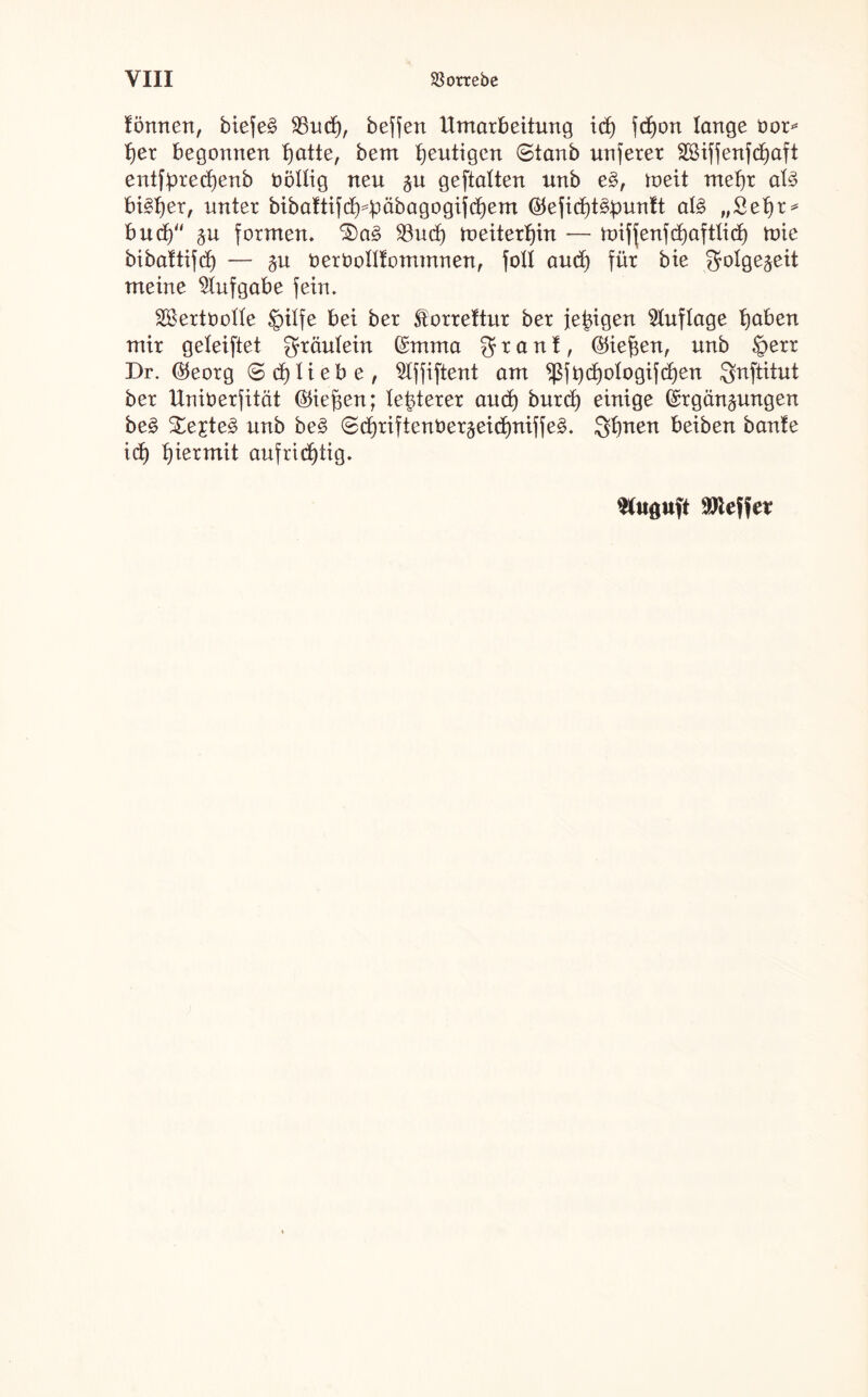 tonnen, biefe§ $8ud), beffen Umarbeitung ich fdj)on lange oor* her begonnen tjatte, bem heutigen ©tanb unferer SBiffenfcE>aft entfpredjenb oöltig neu zu geftatten unb e§, roeit mehr at3 bisher, unter bibaftifdHmbagogifdjem $efid)t3punft al§ „Sehr* bud)“ §u formen, 23ud) meiterf)in — miffenfchaftlid) mie bibaftifd) — ^u oerboKfommnen, foll aud) für bie Folgezeit meine Aufgabe fein. 2£ertboUe §itfe bei ber Storrettur ber feigen Auflage fjaben mir geleiftet gräutein Emma granf, (Ziehen, unb §err Dr. ($eorg ® d) liebe, Slffiftent am $ft) d)otogif d)en Snftitut ber Uniberfität (ließen; teuerer aud) burd) einige Ergänzungen be§ S£e£te3 unb be§ ©djriftenüerzeidjniffe^. Sfjnen beiben bante id) hiermit aufrichtig. Stuguft Reffet*