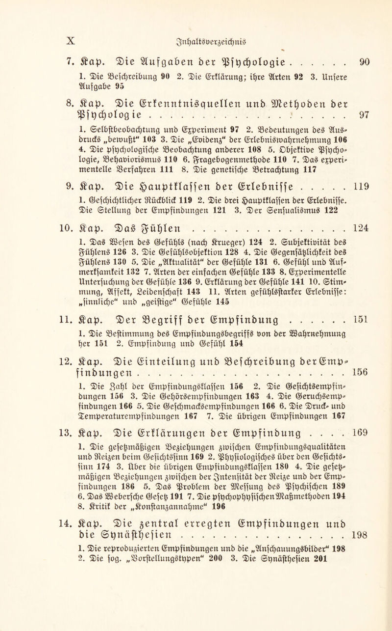 7. fap. ^Die Aufgaben ber ^ßftyctjologie.90 1. ©ie Befd)reibung 90 2. ©ie (Srflärung; ihre Wirten 92 3. Unfere Aufgabe 95 8, fap. $)te (£rf enntni^quenen unb yfletfyoben ber 9ß{t)d)otog ie..97 1. ©elbftbeobadjtung unb (Sj^eriment 97 2. Bebeutungen be3 brudä „bemufct“ 103 3. ©ie „(Sbibenz“ ber (Srlebniätuahrnehmung 106 4. ©ie üft)d)oIogtfd)e Beobachtung anberer 108 5. Objeftiüe $jt)cho* logie, Bef)aüiori§mu3 110 6. $tagebogenmetf)obe 110 7. ©a§ ejüeri* menteUe Berfahren 111 8. ©ie genetifche Betrachtung 117 9* fap. SDie Jpauptflaffen ber (Srlebniffe.119 1. ©efchidjtlicher Sftüdblicf 119 2. ©ie brei ipauptüajfen ber ©rtebniffe. ©ie (Stellung ber ©mp finbungen 121 3. 'Ser <3enfuali§mu3 122 10. f ap. güljlen.124 1. ©a§ Sßefen be3 ©efü^tö (nad) frueger) 124 2. ©ubjettiüität be£ BrühlenS 126 3. ©ie (BefühlSobjeftion 128 4. ©ie ©egenfäfjlidjfeit beä $ühlen§ 130 5. ©ie „TOualität“ ber ©efühle 131 6. (Gefühl unb 2luf> merffamteit 132 7. Wirten ber einfachen (Gefühle 133 8. ©jperimentelle Unterfud)ung ber ©efüljle 136 9. ©rflärung ber ©efüljle 141 10. ©tim* mung, riffelt, £eibenfd)aft 143 11. 2lrten gefühlSjtarfer ©rtebniffe: „finnfiche“ unb „geiftige“ ©efühle 145 11. fap. £)er 33egriff ber ©mpfinbung.151 1. ©ie Beftimmung be§ ©mpfinbung§begriff§ bon ber BJahrnehmung her 151 2. ©mpfinbung unb ©efühl 154 12. fap. $)ie ©tnteüung unb Beitreibung ber(£nu>* finbungen.156 1. ©ie Bafjl ber ©mpfinbung§üafjen 156 2. ©ie ©efichtäempfim bungen 156 3. ©ie ©ehör^empfinbungen 163 4. ©ie ($etuch§emp* finbungen 166 5. ©ie ©efd)mad§empfinbungen 166 6. ©ie ©rucf* unb ©emperaturempfinbungen 167 7. ©ie übrigen ©mpfinbungen 167 13. fap. 3)ie ©rflärungen ber (Smpftnbung .... 169 1. ©ie gefef$mäf$igen Beziehungen gtoifchen ©mpfinbungäqualitäten unb Ülei^en beim ©efid)t£finn 169 2. ißhpfiologifche§ über ben ®efid)t£>* finn 174 3. Über bie übrigen ©mpfinbung^flajfen 180 4. ©ie gefep* mäßigen Beziehungen zrotfcdjen ber Bntenfität ber 9teize unb ber ©mp* finbungen 186 5. ©a3 Problem ber SJteffung be§ Bfhchifdjen 189 6. ©a3 SBeberfche ©efep 191 7. ©ie pfpdjophPfifchenSftafjmethoben 194 8. fritif ber „ibnftanzannahme“ 196 14. fap. ^ie zentral erregten (Srnpfinbungen nnb bie ©tynäftheften.198 1. ©ie reprobuzierten ©mpfinbungen unb bie „2lnfd)auung3bilber“ 198 2. ©ie fog. „Borftellurtgätppen“ 200 3. ©ie Spnäfthefien 201