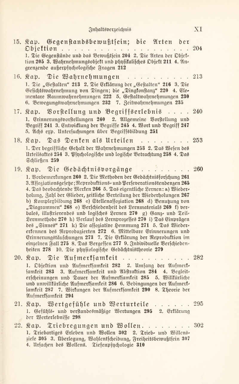 15. fab« ®egenftanb§bett)uj3tfein; bie Wirten ber Objettxon.204 1. Die ©egenftänbe unb ba§ Betoufttfein 204 2. Die Wrten ber Dbjet* tion 205 3. SafjrnefymungSobjeft unb pljpfifalifcheä 0bjeft 211 4. %n* grengenbe aufcerpfpdjologifche fragen 212 16. 5t'a^. $)ie Sabtneljntungen .213 1. Die „©eftalten“ 213 2. Die ©rtlärung ber „©eftalten“ 216 3. Die ©efidjtsmahrnehmung tum Dingen; bie „Dingtonftanj“ 220 4. ©te* mentare SRaurnmahrnehmungen 222 5. ©eftaltmahrnefjmungen 230 6. Bemegung3mal)rnet)mungen 232 7. 3eitrt)at)rnehmungen 235 17. fab« SBoxfteüung unb $8egtiff3erlebnt§ .... 240 1. ©rinnerung§borftellungen 240 2. Allgemeine Borftellung unb begriff 241 3. ©ntmidtung ber ^Begriffe 245 4. Sßort unb begriff 247 5. Ad)3 e£p. Unterfuchungen über BegriffSbübung 251 18. fab« 3)a§ teufen als Urteilen.253 1. Der begriffliche ©efjalt ber SSaljrnehmungen 253 2. Da3 SBefen be§ Urteil§afte§ 254 3. ^ßfpdjologifdje unb logifc£>e Betrachtung 258 4. Da£ Schließen 259 19. fab« ^ie ®ebäcf)tni§t>orgänge .260 1. Borbemertungen 260 2. Die Btetpoben ber ©ebäd)tni§forfd)ung 261 3. Affo3iation§gefebe;Beprobuttion§* unbBeUeüeration§tenben3en265 4. Da§ beobad)tenbe vierten 266 5. Da§ eigentlidje Sernen: a) Sßieber* potung, 3at)l ^et ©lieber, geitlicfje Berteilung ber BHeberpolungen 267 b) $omple£bilbung 268 c) ©tellenaffogiation 268 d) Benupung t>on „Diagrammen“ 268 e) Berfchiebenheit be3 ßernmaterialS 269 f) t>er* bale§, illuftrierenbe3 unb togifcf)e§ Sernen 270 g) ©anj* unb Deil* Sernmetpobe 270 h) Berlauf be§ Sernpro^effeg 270 i) Da3 ©inprägen be§ „©inne§“ 271 k) Die affojiatiöe Hemmung 271 5. Da3 SBieber* erlernten be§ Beprobujierten 272 6. Btittelbare ©rinnerungen unb ©rinnerungStäufcpungen 273 7. Die ©rftärung ber Beprobuftion im einzelnen f^all 275 8. Da§ Bergeffen 277 9. ^nbünbuelle Berfcpieben* heiten 278 10. Die pppfiologifche ©ebacptni^tpeorie 279 20. fab« ^te 2lnfmertfamteit.282 1. 0bfettion unb Aufmertfamteit 282 2. Umfang ber Aufmerf* famteit 283 3. Aufmertfamteit unb Abftrattion 284 4. Begleit* erfcheinungen unb Dauer ber Aufmertfamteit 285 5. 2öilitürlid)e unb unmilltürlicpe Aufmertfamteit 286 6. Bebingungen ber Aufmert* famteit 287 7. Söirfungen ber Aufmertfamteit 290 8. Dpeorie ber Aufmertfamteit 294 21. fab« Sertgefütjle nnb Sertnxtetle.295 1. ©efüpB* unb öerftanbeämäfjige Wertungen 295 2. ©rttärung ber BJerterlebniffe 298 22. fab« Sriebregnngen nnb Sollen.302 1. DriebartigeS ©rieben unb Sßollen 302 2. Drieb* unb BUllenä* ^iele 305 3. Überlegung, B$aplentfd)eibung, $reipeit§bemuf3tfein 307 4. Urfachen be§ SßollenS. Diefenpfpdjologie 310