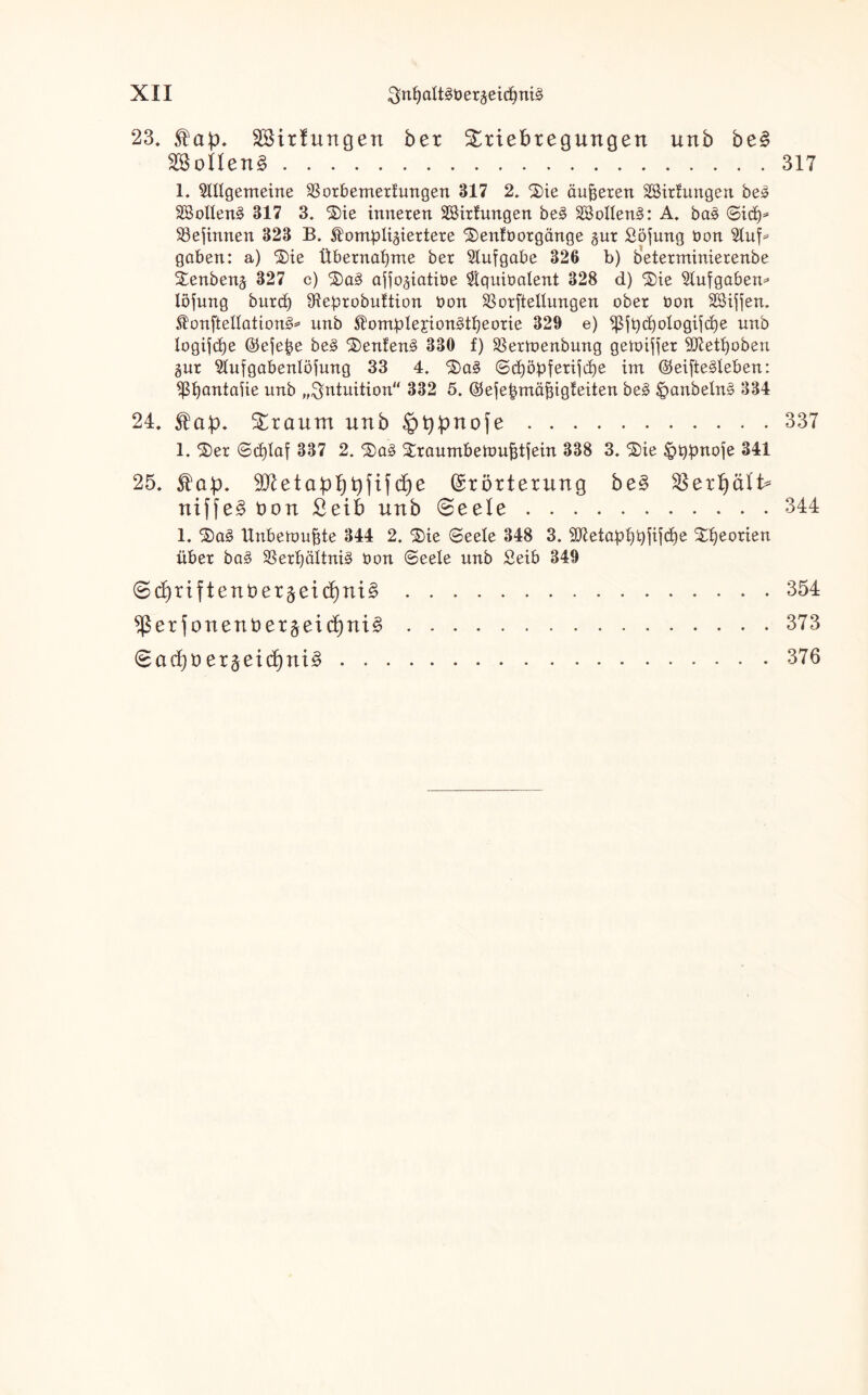 23, äBirfungen ber Stiebregungen unb be£ SSoilen§.317 1. ^Wgemeine SSorbemerhmgen 317 2. $)ie äußeren äBirUtngen be» SBolIenä 317 3. 2)ie inneren Sßirhmgen be§ 28ollen§: A, ba3 (Sidy SSejtnnen 323 B. ^ombli^iertere 3)enfborgänge §ur Söjung bon Stuf- gaben: a) ®ie Übernahme ber Aufgabe 326 b) beterminierenbe £enbenj 327 c) 3)a3 afto^iatibe $quibatent 328 d) $ie Aufgaben* löjung burd) 9ieprobuftion bon SSorftellungen ober bon Sßiften. onftellattong* nnb $ombIejion3tf>eorie 329 e) ^t)d)o!ogijd)e unb logifdje ©eje^e be£ ®enfen§ 330 f) 23ermenbung getoijjer Sftetfjoben gur ^ufgabenlöfung 33 4. ’&aS ©d)öbferijd)e im @eifte§Ieben: ^ßijantaiie unb „Intuition 332 5. (Sefebmäfiigfeiten be3 £>anbeln§ 334 24, $a:p, Sraum unb §bpnofe.337 1. $)er 6d)Iaf 337 2. %ciä ^raumbeiou^tfein 338 3. £)ie §t)bnoje 341 25, SO^ett)fifd^e (Srörterung be§ 58erb)älI> niffe§ bon £eib nnb ©eele.344 1, $)a§ Unbettmjjte 344 2. $)ie (Seele 348 3. 9ttetapi)b^d)e 24)eorien über ba3 33erf)öltni§ bon (Seele unb Seib 349 6(^riftenber§ei(4)ni§ er f onen Derlei df)ni£ (Bad)Oer§ei(^ni§ . . . 354 . 373 . 376
