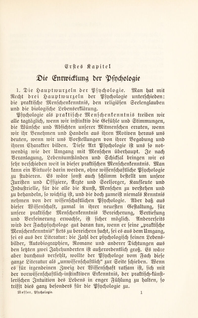 @ r ft e £ Kapitel £>te Entwicklung t>er ''pfydwfogte l. £>ie ^auptmur^etn ber ^jfydjologie* Vtan pat mit fRec^t brei ^auptmur^eln ber ^3jtjc-^oXogie unterf epieben: bie praftifte sXftenftenfenntnit ben reXigiofen (Seelengtauben unb bie biotogifte ßeben^ertlärung. ^ft)t°f09ie cil§ praXtifd>e Vtenftenf enntni§ treiben mir alle tagtäglkp, menn mir inftinftiö bie (35efüX)le unb Stimmungen, bie Sünfte unb Abfitten nuferer Vtitmenften erraten, menn mir iX)r Venepmen unb §anbetn au£ ipren 9Jtotioen perau§ un§ beuten, menn mir un§ Verkeilungen tmn iprer Begabung unb iprem (£parafter bilben. ‘Süefe Art ^(3jt)d)oXogie ift un§ fo not* menbig mie ber Umgang mit Vtenften überpaupt. $e nat Veranlagung, £eben3umftänben unb Sd)idfal bringen mir e§ jeX)r oerftieben meit in biefer prattiften Vtenftentenntni3. SDZan !ann ein Virtuofe barin merben, opne miffenfd>aftlid)e *ßfpt0*°9ie &u ftubierem (£§ märe fonft and) ftlimrn beftetlt um unfere fünften unb Offiziere, Ar^te unb Seelforger, 5taufleute unb $nbuftrielle, für bie alle bie Stunft, Vtenften §u oerftepen unb §u bepanbeln, fo mistig ift, unb bie bot $umeift niemals Kenntnis? nehmen öon ber miffenftaftlkpen $fpt°*ogie. Aber ba§ au§ biefer Siffenftaft, jumal in iprer neueften ©eftaltung, für nufere praftifte Vtenftenfenntnü? Vereiterung, Vertiefung unb Verfeinerung ermatfe, ift fiter möglkp- Anbererfeit3 mirb ber gfatPfPt°t°9e gut baran tun, menn er feine „praftifte 9ttenftenfenntni3“ ftet§ $u bereitem fucpt, fei e£ au£ bemUmgang, fei e§ au§ ber Literatur: bie gapl ber pft)d)otogift feinen Sebent bilber, Autobiographien, Vomane unb anberer Mittungen au§ ben lebten %tvei ;gapepunberten ift aufjerorbentlit gro§. (S§ märe aber burtau§ oerfeplt, mollte ber ^fpt°^09e bom $at biefe gan^e Literatur al£ „unmiffenftaftlkp“ §ur Seite ftieben. Senn e§ für irgenbeinen Qmeig ber Siffenftaft ratfam ift, fit mit ber oormiffenftoftlit^inftinltmen (Menntni3, ber praftifcpdünft* teriften Intuition be3 £eben£ in enger Fühlung $u palten, fo trifft bie§ gan^ befonber§ für bie ^ßfpt°I°9ie 5m