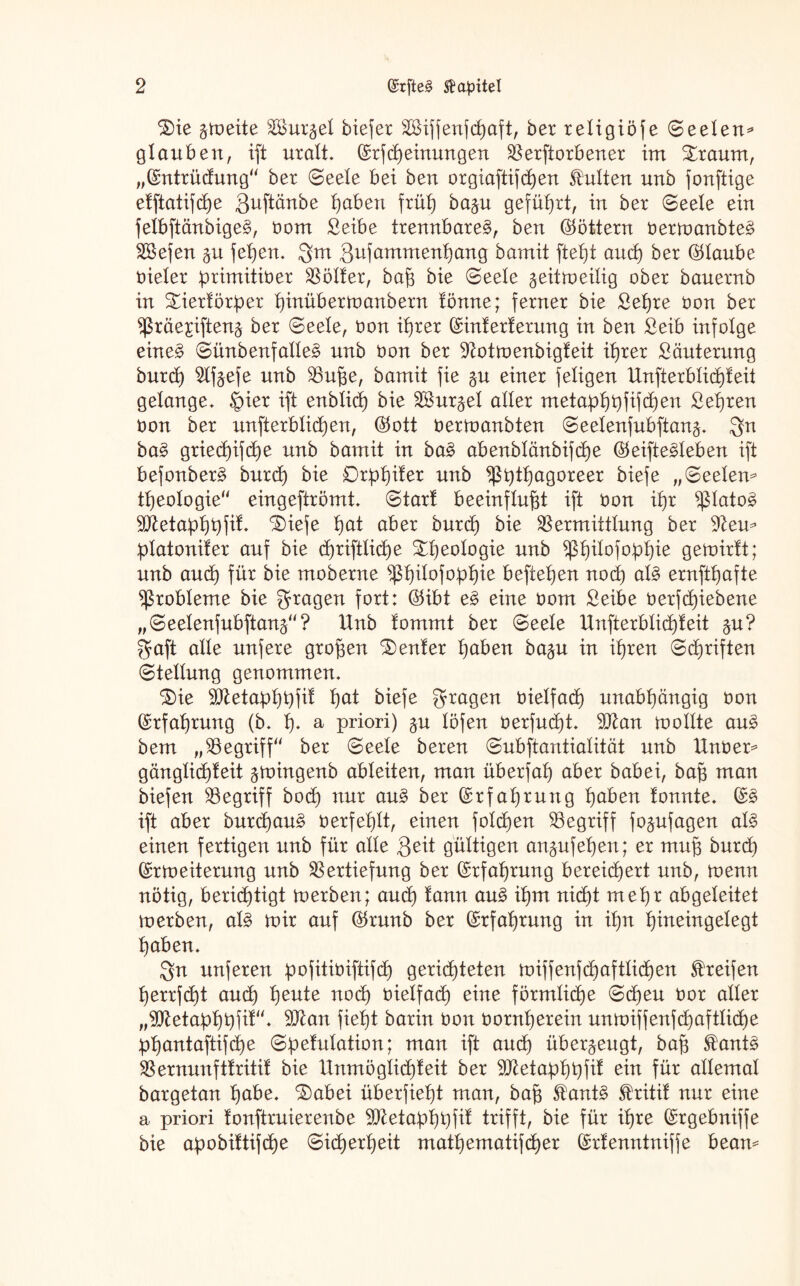 ^)ie gtoeite V>ur£el biejer Siffenfcßaft, ber religiöse (Seelen* glauben, ift uralt. (£rfMeinungen Verdorbener im £raum, „(Sntrüdung“ bet Seele bei ben orgiaftifcßen Kulten unb jortftige etftatifcpe Quftänbe puben früh) ba$u geführt, in ber (Seele ein felbftänbige§, vom Seibe trennbare^, ben (Göttern Vertoanbte§ Vkfen §u fepen. Qm Qufammenpang bamit ftel)t and) ber (Glaube vieler primitiver Hölter, baß bie Seele ^eitmeilig ober bauernb in £iertörper pinübertoanbern tonne; ferner bie Sepre Von ber ^räejiftenj ber Seele, von iprer ©interterung in ben Seib infolge eine§ Sünbenfalle3 unb von ber ^otmenbigfeit iprer Sanierung burcp 2%efe unb Vuße, bamit fie §u einer feligen Unfterblicpteit gelange, ©ier ift enblicp bie Söur^el aller metapppfifcpen Sepren von ber unfterblicpen, <25ott vernmnbten Seelenfubftan^. Qn ba§ griecpifcpe unb bamit in ba£ abenblänbifcpe ®eifte§leben ift befonberS burcp bie Drppiter unb ^ßptpagoreer biefe „Seelen* tpeologie“ eingeftrömt. Start beeinflußt ift Von ipr $Iato§ ^etapppfit. ‘SÜefe pat aber burcp bie Vermittlung ber dien* platoniter auf bie cßriftlicpe tpeologie unb ^ßpilofoppie gemirtt; unb aucp für bie moberne Vpdofoppie beftepen nocp al£ ernftpafte Probleme bie fragen fort: Ö5ibt e§ eine vom Seibe verfd)iebene „Seelenfubftanä“? Unb fommt ber Seele Unfterblicpteit $u? Qaft alle unfere großen Center paben ba^u in ipren Scpriften Stellung genommen. ^ie Metapppfit pat biefe fragen vielfad) unabpängig von ©rfaprung (b. p. a priori) $n löfen verfud)t. 9J£an ioollte au£ bem „Vegriff“ ber Seele beren Subftantialitüt unb Unveo* gänglicpteit jtoingenb ableiten, man überfap aber babei, baß man biefen Vegriff bocp nur au§ ber ©rfaprung paben tonnte. (£3 ift aber burcpau^ verfeplt, einen folgen Vegriff fo^ufagen al3 einen fertigen unb für alle Qeit gültigen an^ufepen; er muß burd) (£r Weiterung unb Vertiefung ber ©rfaprung bereicpert unb, toenn nötig, berichtigt merben; and) tann am? ipm nicht m epr abgeleitet merben, aU mir auf ®runb ber ©rfaprung in ipn pineingelegt paben. Qn unferen pofitiviftifd) gericpteten miffenfcpaftlicpen Greifen perrfcpt aucp peute nocp vielfacp eine förmlicpe Scpeu vor aller „9ttetapppfit“. 9Jlan fiept barin Von vornperein unmiffenfd)aftlid)e ppantaftifcpe Spetulation; man ift ancp überzeugt, baß $ant§ Vernnnfttritit bie Unmöglicßteit ber Vtetapppfit ein für allemal bargetan pabe. ^abei überfiept man, baß $ant$ Stritit nur eine a priori tonftruierenbe Vletapppfit trifft, bie für ipre ©rgebniffe bie apobittifcpe Sicperpeit matpematifcper (Srtenntniffe beam