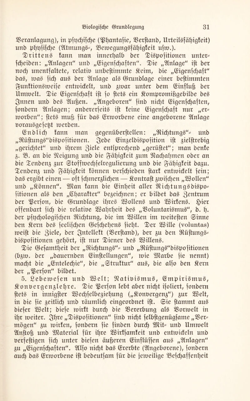 Veranlagung), in pft)d)ifd)e (jßfyantafie, Verftanb, Urteit3fäf)igteit) nnb :pf)t)fifct)e (Atmung^*, Veu)egung3fäf)igteit uftn.). ^)ritten§ tarnt man innerhalb ber ^i^pofitionen unter* fdjeiben: „Antagen“ nnb „(Sigenfd)aften“. 3)ie „Anlage'' ift ber nod) unentfattete, retatiü unbeftimmte feint, bie „(Sigenf dt) aft“ ba£, tva§> jid) au3 ber Anlage al§> ®runbtage einer beftimmten gunttion^meife entroidett, nnb ^mar unter bem ©inftuf3 ber llmtoett. £)ie (£igenfd)aft ift jo ftet§ ein f ompromiügebitbe be§ Ernten nnb be§> Auf3en. „Angeboren“ finb nid)t (Sigenfdjaften, jonbern Anlagen; anbererfeit^ ift teine (£igenjd)aft nur „er* toorben“; ftet3 mn§ für ba$ (Srmorbene eine angeborene Zutage 0orau3gefetd roerben. (£nbtid) lann man gegenüberftetten: „Vid)tung§“* nnb „Vüftung3“bi!§bofitionen. $ebe (Sin^etbi^bofition ift ^ietftrebig „gerichtet“ nnb it)rem Siele entjpred)enb „gerüftet“; man beute 3. V« an bie Aeigung nnb bie gätjigteit §nm Aactjatjmen ober an bie £enbenä £ur ©toffmedjfetregutierung nnb bie gätjigteit ba^u. £enben£ nnb $ät)igteit tonnen oerfdjieben ftart entmidett jein; ba£ ergibt einen — oft fd)merälid)en — fontraft §mifd)en „SBotten“ nnb „fönnen“. 9ftan tann bie (Sintjeit alter Aidjtung^bi^po* fitionen at£ ben „Baratter“ be§eid)nen; er bitbet ba§ Zentrum ber $erfon, bie $runbtage if)re3 2Sotten3 nnb 2öirten3. £>ier offenbart jid) bie retatioe 2Bat)rt)eit be§ „Votuntari§mu£“, b. f). ber pjt)d)otogijd)en Aidjtung, bie im ^Bitten im toeiteften ©inne ben fern be§ feetifcf>en ($tefc£)et)en§ fief)t. S)er VHtte (voluntas) meift bie $iele, ber J$ntettett (Verftanb), ber §u ben Aüftung£* bi^bojitionen gehört, ift nur Wiener be£ 2Bitten§. i)ie ®efamtf)eit ber „Aid}tung§“* nnb „Aüftung3“bi3dofitionen (b$tt>. ber „banernben ©inftettungen“, mie Atarbe jie nennt) mad)t bie „(£nteted)ie“, bie „©truttur“ au£, bie atjo ben fern ber „^ßerfon“ bitbet. 5. Sebemefen nnb Söett; Aatiöi3mu3, (£mpiri3mu§, f onoergen^tefire. $>ie ^ßerjon lebt aber nid£)t ifotiert, jonbern ftet§ in innigfter äBedjjetbe^ietjung („f onoergen^“) $ur SBett, in bie jie geittid) nnb räumtid) eingeorbnet ift. ©ie ftammt au§ biejer SBett; bieje mirtt burd) bie Vererbung al§ Vortnett in if)r toeiter. Sffjre „3)i3pofitionen“ jinb nid)t jetbftgenügjame „Ver* mögen“ §n inirten, jonbern jie finben burdf) AHt* nnb Unuoett Anftof) nnb Material für it)re 2Birtfamteit nnb entroidetn nnb öerfeftigen jid) unter biejen äußeren ©inftüjjen au£ „Mutagen“ $u „©igenjdjaften“. AIfo nid)t ba£ Ererbte (Angeborene), jonbern and) ba§ (Srtoorbene ift bebentjam für bie jeroeitige Vefdjaffentjeit