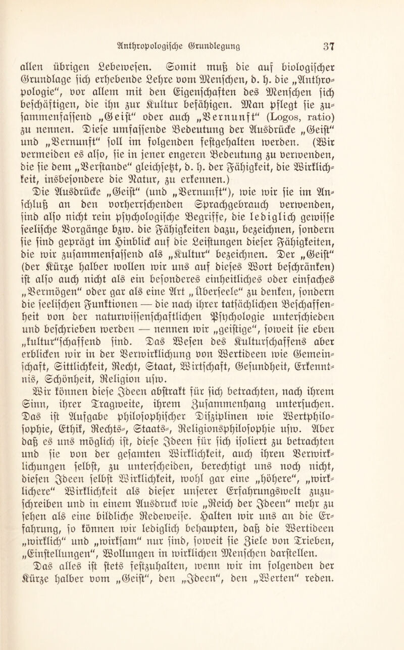 allen übrigen Sebemefen, Somit mup bie auf biologifcper (Srunblage ficf) erpebenbe £epre bom 9)tenfd)en, b, h* bie „2lnthro* pologie, bor allem mit ben (£igenfd)aften beS 9Jtenfd)en fid) befcpäftigen, bie ihn $ur Kultur befähigen. 9ttan pflegt fie 5m fammenfaffenb „(Seift ober and) „Vernunft“ (Logos, ratio) &u nennen, ®iefe nmfaffenbe löebeutung ber 5luSbrüde „(Seift unb „Vernunft'' foll im folgenben feftgepalten merben, (2Bir bermeiben eS alfo, fie in jener engeren SBebeutung bermenben, bie fie bem „$erftanbe gleichfept, b, I). ber gäljigfeit, bie äBirflich^ feit, inSbefonbere bie 9£atur, erf ernten.) ixe 2luSbrüde „(Seift (unb „Vernunft), wie mir fie im %n* jcplup an ben oortjerrfdjenben Spracpgebraud) bermenben, finb alfo nid)t rein pfpchologifd)e begriffe, bie lebiglid) gemiffe feelifcpe Vorgänge b§m. bie Mäpigteiten ba§u, bezeichnen, fonbern fie finb geprägt im §inblid auf bie Stiftungen biefer gäpigteiten, bie mir gufammenfaffenb als „fultur bezeichnen. S)er „(Seift (ber Stürze halber mollen mir unS auf biefeS 2öort befcpränten) ift alfo and) nid)t als ein befonbereS einpeitlüpeS ober einfaches „Vermögen ober gar als eine $lrt „Überfeele §u benfen, fonbern bie feelifcpen Munitionen — bie nad) ihrer tatfäcplkpen $8efcpaffem heit bon ber naturmiffenfchaftlicpen ^ßfpd)ologie unterfRieben unb befcprieben merben — nennen mir „geiftige, fomeit fie eben „fulturfd)affenb finb, ^£)aS SSBefen beS StulturfcpaffenS aber erbliäen mir in ber SBermirflicpung bon Sertibeen mie (Semeim fcpaft, Sittlicpfeit, 9tecpt, Staat, SSirtfcpaft, (Sefunbpeit, (£rtennL niS, Schönheit, Religion ufm, 2Sir tonnen biefe Mfreen abftraft für fidf) betrachten, nad) ihrem Sinn, ihrer Smagmeite, tprem Mufammenpang unterfucpen. SiaS ift Aufgabe ppilofoppifcper £)ifziplinen mie 2Bertppilo^ foppie, (Stpit, SRechtS^, Staate, ^eügionSppilofoppie ufm, 5lber bap eS unS möglich ift, biefe Mb een für fid) ifoliert §u betrachten unb fie bon ber gefamten 2Öirtlid)feit, and) ihren SBermirL lid)ungen felbft, zu unterfd)eiben, berechtigt unS noch nicht, biefen Mb een felbft 28irtlid)feit, mopl gar eine „höhere, „mirL Iid)ere äBirflicpteit als biefer nuferer (SrfaprungSmelt ^u^m fd)reiben unb in einem 2luSbrud mie „$teicp ber M^aen mehr zu fepen als eine bilblid)e 9tebemeife, galten mir unS an bie (£r* fahrung, fo fönnen mir lebiglich behaupten, bap bie 28ertibeen „mirtlich unb „mirtfam nur finb, fomeit fie Miele bon Xrieben, „©inftellungen, Rollungen in mirtlid)en ^JZenfcpen barftellen, ^aS alles ift ftetS feftzupalten, wenn mir im folgenben ber Stürze halber bom „(Seift, ben „Mbeen, ben „Werten reben.