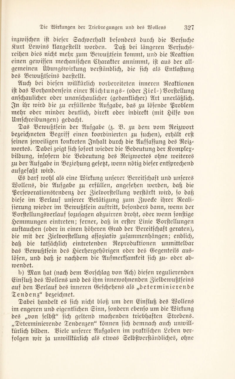 in^wifchen ift biefer 0ad)berhatt befonbenS burdj bie Berfudje Hurt Hewirn? ttargeftellt worben. baff bet längeren Berfudje reihen bie§ nidit mehr pm Bewufftfein fommt, nub bie Beaftion einen gegriffen med)anifd)en dbarafter annimmt, ift au§> ber all¬ gemeinen Übung^wirfung oerftänblid), bie fid) al$ ^nttaftung be§> Bemujdfeing barftetlt. $ud) bei biefen miHtürtid) üorbereiteten inneren Beattionen ift ba3 Borf)anbenfein einer 9iic^tung§^ (ober QieU) BorfteHung anfd)antid)er ober unanfd)autid)er (gebanflid)er) 5lrt nnerläfdid). ihr wirb bie §n erfüdenbe Aufgabe, ba§ §n löfenbe Problem mehr ober minber beuttid), birett ober inbireft (mit griffe Dort ttmfd)reibungen) gebaut. ba£ Bewufftfein ber Aufgabe (^. B. §u bent bom 3tei^mort berechneten begriff einen foorbinierten fudjen), erhält erft feinen jeweiligen tonlreten $nfjatt burd) bie 2tuffaffung be§ Siei^ Worten. babei reigt fid) fofort wieber bie Bebeutung ber Homplep bitbnng, infofern bie Bebeutung be§ Bei^worte^ offne weiteret §n ber Aufgabe in Beziehung gefegt, wenn nötig biefer entfpred)enb aufgefafjt wirb. ($3 barf wofjl at§ eine Brirfung nnferer Bereitfd)aft nnb nnferer B*oIIen3, bie Aufgabe §n erfüllen, angefefjen werben, baff bie $erfeüeration§tenbenr ber gietborfteünng öerftürft wirb, fo baff biefe im Verlauf nnferer Betätigung pm fttvedc it)rer Beatü fiernng wieber im Bewufdfein anftritt, befonber^ bann, wenn ber Borftelfunggoerlauf fo^nfagen ab^nirren brot)t, ober wenn fonftige Hemmungen eintreten; ferner, baff in erfter Hinie Borftednngen auftauchen (ober in einen höheren ®rab ber Bereitfdjaft geraten), bie mit ber ßietborftellnng affo^iatio jnfamment)äugen; enblich, baff bie tatfäd)Iid) eintretenben Dteprobuftionen unmittelbar ba3 Bewufjtfein be§ §ierherget)örigen ober bee @egenteit3 au§* töfen, nnb baf$ je nad)bem bie Bufmerffamteit fid) ju* ober ab^ wenbet. b) 9D7an t)at (nad) bem Borfdjtag bon Bdf) biefen regntierenben (SHnflufs be3 BMten3 nnb be§ ihm innewofjnenben 8ielbewuj3tfein§ auf ben Berlauf be§ inneren ®efd)ehen§ al§ „beterminierenbe benbenr bezeichnet. ®abei hanbelt e§> fid) nicht bloß um ben Einfluß be§ Broilern? im engeren nnb eigentlichen 0inn, fonbern ebenfo um bie Brirtung be§ „bon felbft“ fid) geltenb mad)enben triebhaften ©treben3. „beterminierenbe benben^en“ tonnen fid) bernnad) and) nnwilb türlidj bitben. Biele nnferer Aufgaben im brattifdfen Heben ber= folgen wir ja nnwillfürtid) al§> etwa£ @etbftöerftänbrid)e3, ohne