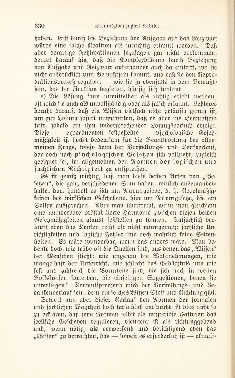 paben. (Srft burep bie Be^iepung ber Aufgabe auf ba£ Stei^wort Würbe eine folcpe Bealtion al§ unricptig erfannt werben. ^)aß aber berartige geplrealtionen fo^ufagen gar nicpt öorlommen, beutet barauf pin, baß bte £omple£bilbung burd) Begießung üon Aufgabe uub 9tei$wort aufeinattber and) ba eintritt, wo fie niept au§brüdlid) pm Bewußtfein lommt, unb baß fie ben Otepro^ bultion3pro§eß reguliert — wie fie ja ebenfalls in bem Bewußt^ fein, ba3 bie Bealtion begleitet, häufig fid) lunbtut. e) $)ie Söfung fann unmittelbar al3 richtig erlebt werben; oft wirb fie aucß al§ unfcollftänbig ober al§ falfd) erlannt. £eßtere§ beruht barauf, baß ein BHffen bielfad) niept geläufig genug ift, um §ur £öfung fofort mit^uwirlen, baß e3 aber in3 Bewußtfein tritt, fobatb ein it)m wiberfprecßenber £öfung§berfueß erfolgt. 3)iefe — experimentell feftgeftellte — pfpcßologifcße ®efeß= mäßigleit ift pöcpft bebeutfam für bie Beantwortung ber allge= meinen grage, wiefo benn ber Borftellung§= unb ^)en!berlauf, ber bocß nad) pfpcßologifeßen ©efeßen fid) twlppept, §ugleicp geeignet fei, im allgemeinen ben formen ber logifdjen unb fad)lid)en SXießtigleit ^u entfprecßen. (S& ift gewiß wicßtig, baß man biefe beiben Wirten bon „$e^ feßen“, bie gan§ üerfcpiebenen «Sinn paben, reinließ au^einanber* palte: bort ßanbelt e3 fiep um 9taturgefeße, b. p. Regelmäßige leiten be§ wirllicßen $efcßeßen§, pier um Rorntgefeße, bie ein ©ollen au^fpreeßen. Rber man übertreibt, wenn man gleicpfam eine wunberbare präftabilierte Harmonie ^wifeßen biefen beiben ®efeßmäßigleiten glaubt feftftellen §u lönnen. £atfäcplicß ber^ läuft eben baä Genien reept oft niept normgemäß: faeplicße Um rießtigleiten unb logifepe geßler finb bocß waprlid) leine ©eitern peiten. (S§ wäre wunberbar, wenn ba£ anber£ wäre. Btan be^ benle bodp, wie trübe oft bie Quellen finb, au£ benen ba$ „RHffen“ ber Btenßpen fließt: wie ungenau bie RSaßrneßmungen, wie mangelpaft ber Unterricht, wie fcplecßt ba§ OtebäeßtniS unb wie feft unb ^aplreicp bie Borurteile finb, bie fiep noep in weiten BolMreifen forterben, bie einfeitigen ©uggeftionen, benen fie unterliegen! ^ementfprecßenb wirb ber Borftellung^ unb ®e* banlenberlauf fein, bem einfolcpe§ Riffen ©toff unb Ricßtung gibt. ©oweit nun aber biefer Berlauf ben formen ber formalen unb facplicpen Btoßrßeit bocß tatfäeßlid) entfprießt, ift bie§ niept fo ^u erllären, baß jene formen felbft al§ mpfteriöfe galtoren ba$ feelifeße Otefcßeßen regulieren, oielmepr ift al3 rieptunggebenb unb, wenn nötig, aU oerwerfenb unb berieptigenb eben ba§ „BUffen §u betraeßten, ba$ — foweit e§ erforberlicp ift — altualü