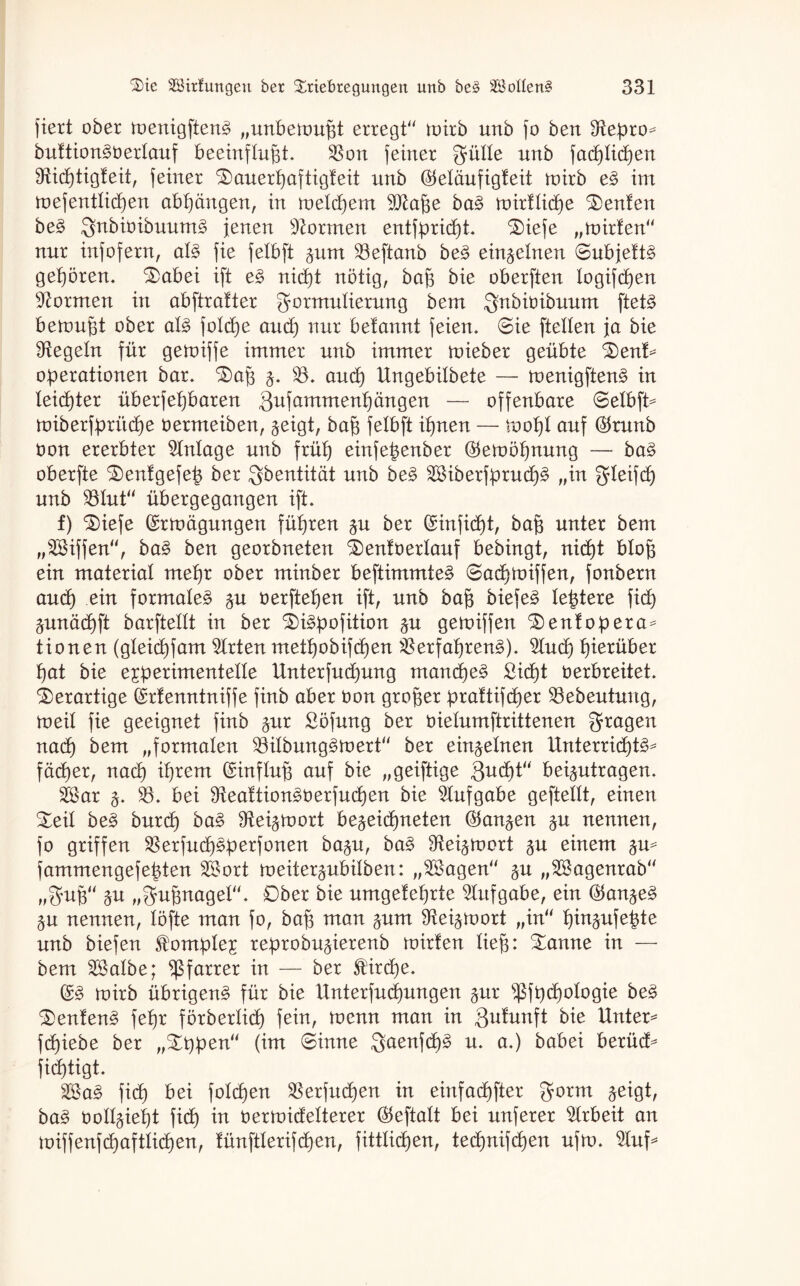fiert ober toenigfteng „unbetoußt erregt“ toirb unb fo ben Stepro^ buftion^üerlauf beeinflußt. Von feiner gülle unb facßlicßen Sfticßtigfeit, feiner Sauerßaftigfeit unb ©eläufigfeit toirb e§ im toefentließen abßängen, in toelcßem Sftaße ba3 toirtlicße Renten be§> ;gnbiüibuum3 jenen formen entfprießt. Siefe „toirfen“ nur infofern, al§ fie felbft %um Veftanb be§> einzelnen ©ubjefts geßören. Sabei ift e§ nießt nötig, baß bie oberften logifeßen formen in abftratter Formulierung bem Fnbioibuum ftet£ beronßt ober al3 folcße aueß nur betannt feien. (Bie [teilen ja bie Regeln für getoiffe immer unb immer toieber geübte Sent* Operationen bar. Saß 3. V. and) Ungebilbete — toenigften£ in leießter überfeßbaren Qufammenßängen — offenbare @elbft= toiberfpriteße oermeiben, geigt, baß felbft ißnen — tooßl auf ©runb oon ererbter Anlage unb früß einfeßenber ©etoößnung — ba§ oberfte Senfgefeß ber Sbentität unb be§> 2Biberfprucß3 „in fjleifcß unb Vlut“ übergegangen ift. f) Siefe ©rtoägungen füßren gn ber (Sinfidßt, baß unter bem „SSiffen“, ba§ ben georbneten Senfüerlauf bebingt, nießt bloß ein material meßr ober minber beftimmte§ 6aeßtoiffen, fonbern and) ein formale^ §n oerfteßen ift, unb baß biefe§ leßtere fieß äunäcßft barftellt in ber Si^pofition gu getoiffen Sentopera= tionen (gleicßfam Wirten metßobifeßen VerfaßrenS). 3Ind) ßierüber ßat bie experimentelle Unterfudjung maneße§ ßidßt oerbreitet, derartige (Menntniffe finb aber Oon großer prattifeßer Vebeutuug, toeil fie geeignet finb ^nr ööfung ber oielumftrittenen Fragen naeß bem „formalen Vilbung^toert“ ber einzelnen Unterricßt^ fäcßer, naeß ißrem Einfluß auf bie „geiftige Qvufyt“ beantragen. V$ar j. 33. bei Veaftion^üerfueßen bie Aufgabe geftellt, einen Seil be§> bnreß ba§ fReigooort be^eießneten (^an^en $u nennen, fo griffen Verfueß^perfonen ba§n, ba§ 9tei^roort §n einem fammengefeßten V3ort roeiter^ubüben: „28agen“ gn „VSagenrab“ „Fuß“ $u „Fußnagel“. Ober bie umgefeßrte Aufgabe, ein (^an^eä §n nennen, löfte man fo, baß man pm SRei^toort „in“ ßin^nfeßte unb biefen Komplex reprobn^ierenb toirfen ließ: Sanne in — bem 3SaIbe; Pfarrer in — ber St'ircße. (£§ toirb übrigen^ für bie Unterfucßungen ^nr s$fpcßologie be$ Sentenz feßr förberließ fein, toenn man in Qufunft bie Untere fcßiebe ber „Sppen“ (im ©inne Faenfeß§ n. a.) babei berüd^ fießtigt. fieß bei folcßen Verfließen in einfaeßfter gorm jeigt, ba3 ooll^ießt fieß in oertoidelterer ®eftalt bei nnferer Arbeit an toiffenfcßaftlicßen, fünftlerifcßen, fittlicßen, tedjnifcßen nfto. $luf*