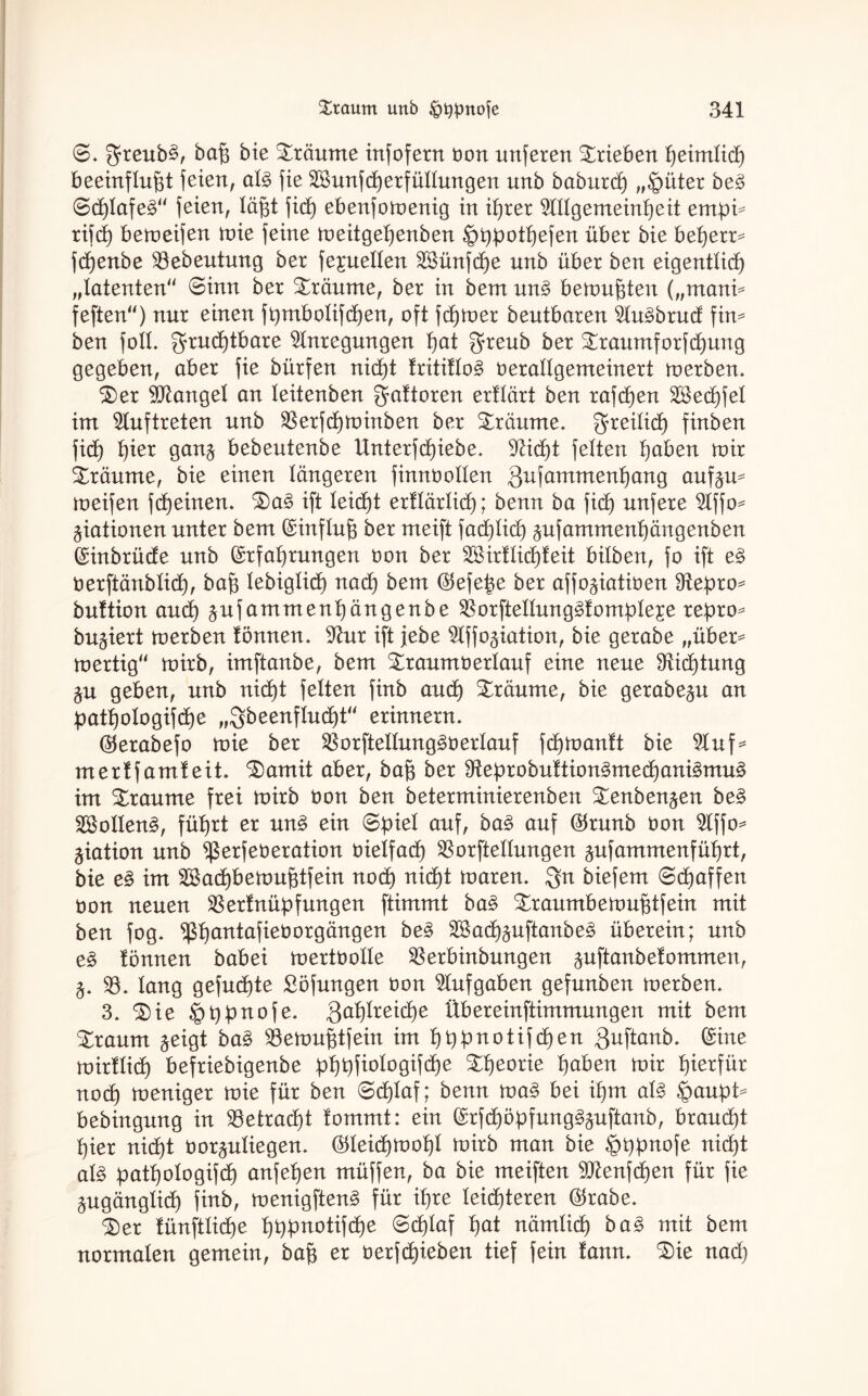 <8. greub£, baß bie träume infofern öon unferen Trieben ßeimlicß beeinflußt feien, al£ fie SSunfcßerfüllungen unb baburcß „§üter be3 0cßlafe£“ feien, läßt fuß ebenfomenig in ißrer Allgemeinßeit entpi* rifcß betoeifen toie feine meitgeßenben ^ßpotßefen über bie beßerr* fcßenbe S3ebeutung ber fejuellen Sßünfcße unb über ben eigentlicß „latenten“ ©inn ber träume, ber in bem un3 bewußten („mani* feften“) nur einen ftymbolifcßen, oft fcßtoer beutbaren Au^brud fin* ben foll. grucßtbare Anregungen ßat $reub ber Straumforfcßung gegeben, aber fie bürfen nicßt fritiflo3 öerallgemeinert merben. £)er Mangel an leitenben ^aftoren erflärt ben rafcßen SSecßfel im Auftreten unb SSerfcßminben ber träume, greilicß finben ficß ßier gan§ bebeutenbe Unterfd)iebe. Aicßt feiten ßaben mir träume, bie einen längeren fimtüollen gufammenßang auf^u* meifen fcßeinen. £)a3 ift leicßt erflärlicß; benn ba ficß unfere Affo* Rationen unter bem Einfluß ber meift facßlicß ^ufammenßängenben ©inbrüde unb ©rfaßrungen oon ber SSirflicßfeit bilben, fo ift e3 öerftänblicß, baß lebiglicß nad) bem ©efeße ber affo^iatiöen S^eßro* buftion and) ^ufammenßängenbe SSorftellung^fomßleje reßro* bu^iert merben tonnen. Aur ift jebe Affo^iation, bie gerabe „über* mertig“ roirb, imftanbe, bem Straum tierlauf eine neue SRicßtung §u geben, unb nid)t feiten finb aucß träume, bie gerabep an patßologifcße „gbeenflucßt“ erinnern. ©erabefo mie ber SSorftellung^ö erlauf fcßmanft bie Auf* merffamfeit, ^amit aber, baß ber Sfteprobuftiongmecßani^muä im Traume frei roirb öon ben beterminierenben ^enbengen be§ Sollend, füßrt er un3 ein 0piel auf, ba§> auf ©runb öon Affo* Ration unb Werfet)eration öieifacß SSorftellungen ^ufammenfüßrt, bie e§ im Sßacßbemußtfein nocß nicßt toaren. Qn biefem ©cßaffen öon neuen SS erf miß f ungen ftimmt ba£ Straumbemußtfein mit ben fog. ^ßßantafieöorgängen be§ SSacß^uftanbe^ überein; unb e§ tonnen babei mertöolle SSerbinbungen ^uftanbefommen, 5. SS. lang gefügte Söfungen öon Aufgaben gefunben roerben. 3. $)ie §ßßnofe. gaßlreicße Übereinftimmungen mit bem bräunt §eigt ba§ SSemußtfein im ßbpnotifcßen Quftanb. ©ine roirflid) befriebigenbe pßßfiologiftße £ßeorie ßaben mir ßierfür nocß meniger mie für ben 0cßlaf; benn ma§ bei ißm al§ §außt* bebingung in SSetrad)t fommt: ein ©rfcßöpfung^uftanb, braud)t ßier nid)t öor^uliegen. ©leicßmoßl mirb man bie ^bßnofe nid)t al§ patßologifcß anfeßen müffen, ba bie meiften 9ftenfcßen für fie pgänglicß finb, menigftenä für ißre leisteten ©rabe. %)ev fünftlicße ßt)pnotifcße @cßlaf ßat nämlicß ba§ mit bem normalen gemein, baß er öerftßieben tief fein fann. £)ie nad)