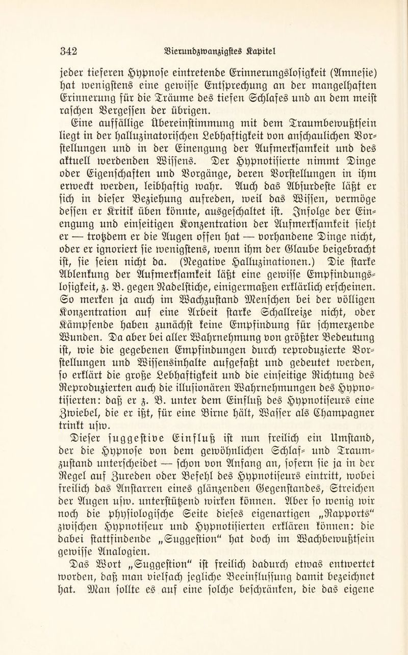 jeber tieferen Hppnofe eintretenbe Erimterung3lofigfeit (2lmnefie) pat toenigften3 eine getniffe Entfprecpung an ber mangelhaften Erinnerung für bie träume be£ tiefen 0cplafe3 unb an bem meift raffen 33ergeffen ber übrigen. Eine auffällige übereinftimmung mit bem Straumbenmßtfein liegt in ber palluzinatorifcpen £ebpaftigfeit bon anfcpaulicpen 33or* ftellungen nnb in ber Einengung ber 2lufmerffamfeit unb be3 aftueü merbenben 28iffen3. 3)er Hppnotifierte nimmt $>inge ober Eigenfcpaften nnb Vorgänge, bereu 33orftellungen in ihm enoedt toerben, leibhaftig toapr. 9lucp ba§ 9lbfurbefte lägt er fiep in biefer Sßeziepung aufreben, toeil ba£ Riffen, oermöge beffen er Kritif üben fönnte, auägefcpaltet ift. infolge ber Eim engung unb einfeitigen Konzentration ber SXufmerffamfeit fieht er — troßbem er bie Gingen offen hat — oorhanbene £)inge nicht, ober er ignoriert fie toenigften§, toenn ihm ber Elaube beigebracpt ift, fie feien nicht ba. (S^egatiüe Halluzinationen.) $)ie ftarle 9Iblenfung ber $lufmerffamfeit läßt eine getniffe Empfinbung^ lofigfeit, z* 33. gegen Sftabelfticpe, einigermaßen erflärlicp erfcpeinen. 0o merlen ja and) im SBacpzuftanb 9Jienfcpen bei ber oölligen Konzentration auf eine Arbeit ftarte (Scpallreize nicht, ober Kämpfenbe haben zunöcpft feine Empfinbung für fcpmerzenbe SBunben. $)a aber bei aller SBaprnepmung bon größter 93ebeutung ift, tvie bie gegebenen Empfinbungen burd) reprobuzierte 33or^ ftellungen unb SSiffen^inhalte aufgefaßt unb gebeutet merben, fo erklärt bie große Sebpaftigfeit unb bie einfeitige Dichtung be3 9teprobuzierten and) bie illufionären SBaprnepmungen be£ Hppno^ tifierten: baß er z. 33. unter bem Einfluß be§ Hhbn°f^eur^ eine gtoiebel, bie er ißt, für eine 33irne hält, SSaffer al£ Epampagner trinft ufto. tiefer fuggeftibe Einfluß ift nun freilidp ein Umftanb, ber bie Hppnofe bon bem getoöpnlicpen 0dplaf* unb £rautm Zuftanb unterfcpeibet — fcpon bon Anfang an, fofern fie ja in ber Siegel auf gureben ober SBefepl be§> Hppnotifeur^ eintritt, toobei freilid) ba§ 2lnftarren eine§ glänzenben Eegenftanbe3, (Streicpen ber klugen uftu. unterftüßenb toirfen fönnen. 2Iber fo toenig nur noch bie pppfiologifcpe «Seite biefe§ eigenartigen „Rapporte“ Ztoifcpen HPPn°iifeur unb HPPn°iiUerten erflären fönnen: bie babei ftattfinbenbe „Suggeftion“ pat bod) im SBacpbetoußtfein gemiffe Analogien. l)a§ Söort „Suggeftion“ ift freilid) baburd) ettoa§ entwertet tnorben, baß man bielfacp jeglicpe SBeeinfluffung bamit bezeidpnet pat. 9Jian follte e§ auf eine foldje befcpränfen, bie ba§ eigene
