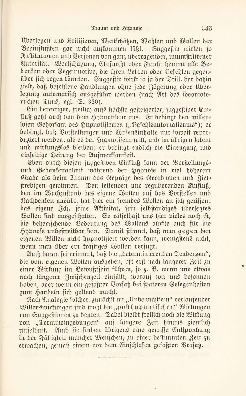 Überlegen unb ^ritifieren, Sertfcßäßen, Säßten nnb Sollen ber beeinflußten gar nicßt auffommen läßt, ©uggeftiü toirfen fo $nftitutionen unb ^erfonen Oon gan§ überragenber, unumftrittener Autorität. Sertfd)äßung, ©ßrfurcßt ober $urcßt ßemmt alle 33e* beuten ober ©egenmotioe, bie ißren Seßren ober befehlen gegem über ficß regen tonnten. @uggeftio roirtt fo ja ber £>ritt, ber baßin äielt, baß befoßtene §anbtungen oßne jebe Qögerung ober Über^ tegung automatifcß autgefüßrt toerben (nad) $trt bet ibeomoto* rifcßen £unt, ügt. 6. 320). ©in berartiger, freiließ auft ßöcßfte gefteigerter, fuggeftiüer ©im ftuß geßt aucß üon bem §ßpnotifeur aut. ©r bebingt ben mitten* lofen ©eßorfam bet §ßpnotifierten („33efeßttautomatitmut“); er bebingt, baß borftellungen unb Siffentinßatte nur foroeit reßro* bu^iert toerben, att et ber ^ßpnotifeur toitt, unb im übrigen latent unb toirfungttot bleiben; er bebingt enbticß bie ©inengung unb einfeitige Leitung ber ^tufmerff amfeit. ©ben burcß biefen fuggeftioen ©inftuß tarnt ber 33orftettungt* unb ©ebanfenabtauf roäßrenb ber Jptypnofe in oiet ßößerem ©rabe att beim %raum bat ©eßräge bet ©eorbneten unb ßxeb ftrebigen getoinnen. 3)en teitenben unb regutierenben ©inftuß, ben im Sacßguftanb bat eigene Sotten auf bat 33orftetten unb 9?ad)benfen autübt, ßat ßier ein frembet Sotten an ficß geriffen; bat eigene $cß, feine Sftioität, fein fetbftänbiget überlegtet Sotten finb autgefcßattet. ©o rätfetßaft unt ßier oietet nocß ift, bie beßerrfcßenbe 33ebeutung bet Sottent bürfte aucß für bie §ßßnofe unbeftreitbar fein. ®amit ftimmt, baß man gegen ben eigenen Sitten nidßt ßßßnotifiert toerben tann, toenigftent nicßt, toenn man über ein träftiget Sotten oerfügt. $tucß baran fei erinnert, baß bie „beterminierenben £ettben$en“, bie üom eigenen Sotten autgeßen, oft erft nad) tangerer Qtit §u einer Sirfung im 33etoußtfein füßren, fo j. 33. toenn unt ettoat nad) tangerer Qtoifcßenäeit einfättt, toorauf roir unt befonnen ßaben, ober roenn ein gefaßter SBorfaß bei fßäteren ©etegenßeiten pm ^anbetn fid) gettenb rnacßt. 9tacß 3tnatogie fotcßer, gunäcßft im „Unbetoußtfein“ oertaufenber Sittentroirtungen finb tooßt bie „poftßßßnotifcßen“ Sirtungen Oon Guggeftionen §u beuten, ^abei bteibt freitief) noeß bie Sirfung Oon „Stermineingebungen“ auf tangere fteit ßinaut jiemtid) rätfetßaft. 2tucß fie finben übrigent eine getoiffe ©ntfßrecßung in ber gräßigfeit maneßer fftenfeßen, §u einer beftimmten 3eit §u ertoaeßen, gemäß einem oor bem ©infeßtafen gefaßten 33orfaß.