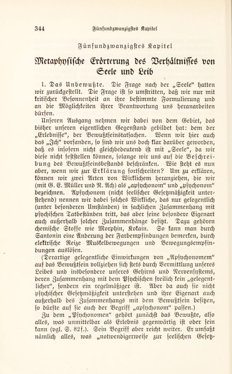 günfunb^man^igfte^ Kapitel 2Ketapf)t)fifcf)e Erörterung t>e£ Q3erl)ä(tmfieö uon <Seele unb Ceib 1. 3)a§ Unbemußte. Säe grage naep ber „(Bede11 patten mir prüdgeftellt. £)ie Frage ift fo umftritten, baß mir nur mit tritifeper Vefonnenpeit an ipre beftimmte Formulierung unb an bie Sftöglicpteiten iprer Veantmortung un3 peranarbeiten bürfen. Unferen 2lu3gang nepmen mir babei öon bem (Gebiet, ba§ bi^per unferen eigentlicpen ($egenftanb gebitbet pat: bem ber „©rtebniffe“, ber Vemußtfeinätatfacpen. Vknn mir pier auep ba§ „Fcp tmrfanben, fo finb mir nn§ boep flar barüber gemorben, baß e§ infofern niept gleicpbebeutenb ift mit „Seele“, ba mir biefe niept feftftetten tonnen, folange mir un£ auf bie Vefcprei* bung be£ Vemußtfein3beftanb3 befepränten. 28ie ftept e§ nun aber, menn mir $ur ©rtlärung fortfepreiten? Um $u ertlären, tonnen mir ^mei Wirten öon VHrtlicpem peran^iepen, bie mir (mit ©. Gütler unb 9£. 2lcp) al§ „apfpeponom“ unb „pfpeponom“ be^eiepnen. 5lpfpcponom (niept feetifeper ©efepmäßigteit unter* ftepenb) nennen mir babei folcpeä VHrtlicpe, ba§> nur getegentlicp (unter befonberen Umftänben) in facplicpen Qufammenpang mit pfpepifepen £atbeftänben tritt, ba3 aber feine befonbere Eigenart auep außerpalb folcper 3ufammenp)änge befipt. ^)a^u gepören epemifepe (Stoffe mie üütorppin, $otain. Bo tann man burep (Santonin eine Säuberung ber garbempfinbungen bemerten, bur(p eteftriftpe dtei^e 9Jht£teIbemegungen unb VemegungSempfin* bungen au^löfen. (derartige gelegentlicpe ©inmirtungen öon „Sdpfpcponomem“ auf ba£ Vemußtfein öott^iepen fiep ftet3 burd) Vermittlung unferen £eibe§ unb in^befonbere unferen ©epirn£ unb 9toöenfpftem3, beren Qufammenpang mit bem Sßfpcpifcpen freilief) tein „gelegent* lieper“, fonbern ein regelmäßiger ift. Säber ba and) fie nicht pfpepifeper $efepmäßigteit unterftepen unb ipre Eigenart auep außerpalb be£ Qufammenpangg mit bem Vemußtfein befipen, fo bürfte auf fie auep ber Vegriff „apfpeponom“ paffen.) Qu bem „Sßfpcponomen“ gepört gimäepft ba§ Vemußte, alfo alle§, ma§ unmittelbar al§ ©rlebni3 gegenmärtig ift ober fein tann (ögl. S. 82f.). Sein Vegriff aber reiept meiter. ©rumfaßt nämlicp alles, maS „notmenbigermeife $ur feelifcpen ©efep*