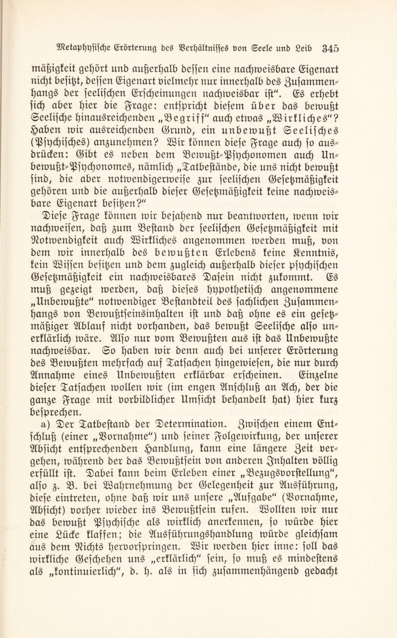 mäfbgfeit gehört unb au^erfjatb bewert eine nad)mei3bare Eigenart nid)t befind, beffen Eigenart oietmetjr nur innerhalb be§ $u]axnmen* f)ang3 ber feelifcfjen Erfd)einungen nacfymei^bar ift“. E3 ergebt fidf aber t)ier bie $rage: entfprid)t biefem über ba§ beraubt (Seetifdje f)inau§reidjenben „begriff“ and) etma3 „2Birftid)e3“? ©aben mir au£reid)enben $runb, ein unbemufü S>eetifd)e3 (fßftycf)ifcf)e§) an^uneijmen? 3$ir Tonnen biefe grage and) fo au§* brücfen: Eibt e§ neben bem 33emujd^fbd)onomen ctucf) Um bemufd^fddjonomeg, nämtict) „Datbeftänbe, bie un§ nidft bemüht finb, bie aber notmenbigermeife §ur feetifcfjen Eefebmäfjigfeit gehören unb bie aufjertfatb biefer Eefetnnäfngfeit feine nacf)mei3* bare Eigenart befi^en?“ Diefe $rage Tonnen mir bejafjenb nur beantmorten, menn mir nacfjmeifen, bafj §um 33eftanb ber feetifcfjen Etefefcmäjjigf eit mit üftotmenbigfeit and) 3Birftid)e3 angenommen merben muff, öon bem mir innerhalb be§ bemühten Erlebend feine $enntni3, fein äöiffen befi|en unb bem jugleid) außerhalb biefer pft)cf)ifd)en ($efe£mäffigfeit ein nad)mei£bare3 Dafein nicht ^ufommt. E§ muff gezeigt merben, baff biefe3 fjübotfjetifd) angenommene „Unbemuffte“ notmenbiger 33eftanbteit be§> fad)tid)en 3ufamntem t)ang3 tmn 33emufftfein§int)atten ift unb baff offne e§ ein gefe|* mäßiger Ablauf nidft üorffanben, ba§ bemüht ©eetifdje alfo um erftärtid) märe. 9ltfo nur öom Gemufften au£ ift ba§> Unbemuffte nadfmetöbar. 0>o f)aben mir benn audf bei unferer Erörterung be§ 33emuj3ten meffrfact) auf Datfadfen tfingemiefen, bie nur burcf) Slnnafjme eine3 Unbemufften erftärbar erfd)einen. Einzelne biefer Datfad)en motten mir (im engen 2lnfd)Iuff an 5ldf, ber bie gan^e grage mit oorbitbtidjer Umfidft betfanbett tjat) ffier fur$ beff)red)en. a) Der Datbeftanb ber Determination. gmifdfen einem Ent* fdftuff (einer „33ornaf)me“) unb feiner gmtgemirfung, ber unferer 5lbficf)t entfpred)enben ^anbtung, fann eine tangere Qeit oer* geffen, mäffrenb ber ba3 33emujftfein üon anberen ^nffatten oöttig erfüllt ift. Dabei fann beim Erleben einer ,,s33e3ug3öorftettung“, alfo 3. 33. bei 3$af)rnef)mung ber Eetegenfjeit $ur 2tu§füf)rung, biefe eintreten, offne baff mir un£ nufere „Aufgabe'' ($ornaf)me, $tbfid)t) öortjer mieber in§> 33emuj3tfein rufen. Voltten mir nur ba$ bemüht $ffc)d)ifd)e al§ mirftid) anerfennen, fo mürbe f)ier eine £üde ftaffen; bie 2lu3fülfrung3ffanblung mürbe gteid)fam au§ bem 9Udft§ fjeröorfpringen. 3Kir merben ffier inne: fott ba§ mirftid)e ®efdfeffen un§ „erftärtid)' fein, fo muff e§ minbeften^ at§ „fontinuiertid)“, b. f). aU in fid) $ufammenf)ängenb gebaut