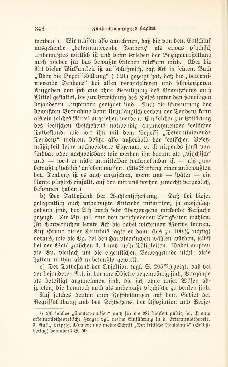 merbeu1). Bür müffen alfo anneßmen, baß bie Dort bem ©ntfcßluß au^geßenbe „beterminierenbe £enbeng“ al§> etma§ ßfßcßifcß Unbemußte^ mirfltcf) ift unb beim ©rieben ber Begug3borftellung aucß mieber für ba£ bemußte ©rieben mirtfam mirb. Über bie Brt biefer Bürffamteit ift auffcßlußreicß, baß Bcß in feinem Bucß „Über bie Begriff£bilbung“ (1921) gezeigt ßat, baß bie „betermi* nierenbe £enbeng“ bei allen bermidelteren nnb fcßmierigeren Aufgaben tmn ficß au3 oßne Beteiligung be§ Bemußtfein3 aucß Mittel geftaltet, bie gur ©rreicßung be3 3iele3 unter ben jemeiligen befonberen Umftänben geeignet finb. Bucß bie ©rneuerung ber bemußten Bornaßme beim Ungulänglicßm erben ber £enbeng lamt al3 ein folcße£ Mittel angefeßen merben. ©in folcßer gur ©rflärung be§ feelifcßen ©efcßeßeng notmenbig anguneßmenber jeelifcßer £atbeftanb, mie mir ißn mit bem Begriff „beterminierenbe benbeng“ meinen, befißt alfo außerßalb ber feelifcßen ©efeß* mäßigteit teine nacßmei^bare ©igenart; er ift nirgenb£ fonft bor^ finbbar ober nacßmei^bar; mir merben ißn barum al§ „ßfßcßifd/' unb — meit er nicßt unmittelbar maßrneßmbar ift — al§ „um bemußt ßfßcßifdß“ anfeßen müffen. (Bl^Bürfung einer unbemußten bet. benbeng ift e§ aucß angufeßen, menn un§ — fßäter — ein Barne ßlößlicß einfällt, auf ben mir un£ borßer, gunäcßft bergeblicß, befonnen ßaben.) b) ber batbeftanb ber Bkßlentfcßeibung. baß bei biefer gelegentlich aucß unbemußte Antriebe mitmirlen, ja au^fcßlag^ gebenb finb, ßat Bcß burcß feßr übergeugenb mirfenbe Berfudße gezeigt, bie Bß. foll eine bon berfdßiebenen bätigteiten mäßlem $n Borberfudßen lernte Bd) bie babei mirtenben Btotibe lernten. Buf ©runb biefer Slenntni3 fagte er bann (bi£ gu 100% ricßtig) boraug, mie bie Bß. bei ben^außtberfucßen mäßlen mürben, felbft bei ber B$aßl gmifcßen 3, 4 unb meßr bätigfeiten. babei mußten bie Bß. bielfad) um bie eigentlicßen Bemeggrünbe nidßt; biefe ßatten mitßin al§ unbemußte gemirft. c) ber batbeftanb ber Objeltion (bgL 0. 205ff.) geigt, baß bei ber befonberen Brt, in ber un§> Dbjelte gegenmärtig finb, Borgänge al§ beteiligt anguneßmen finb, bie ficß oßne unfer Büffen ab* fßielen, bie bemnad) and) al£ unbemußt ßfßdjifcße gu benlen finb. Buf folcßer beuten and) geftftellungen auf bem ©ebiet ber Begriffdbilbung unb be§ 0cßließen3, ber Bffogiation unb $erfe* x) Db fold)e§ „bentemmüffen“ aud) für bie 2Bir!tict)teit gültig fei, ift eine erfenntni§tf)eoretifct)e $rage; ögt. meine @infüf)rung in b. (£rfenntni£tt)eorie. 3. Stuft., Seidig, deiner; unb meine©cßrift „ber tritifcße ffteati3mu£ (©elbft* üerlag) befonberg <S. 50.