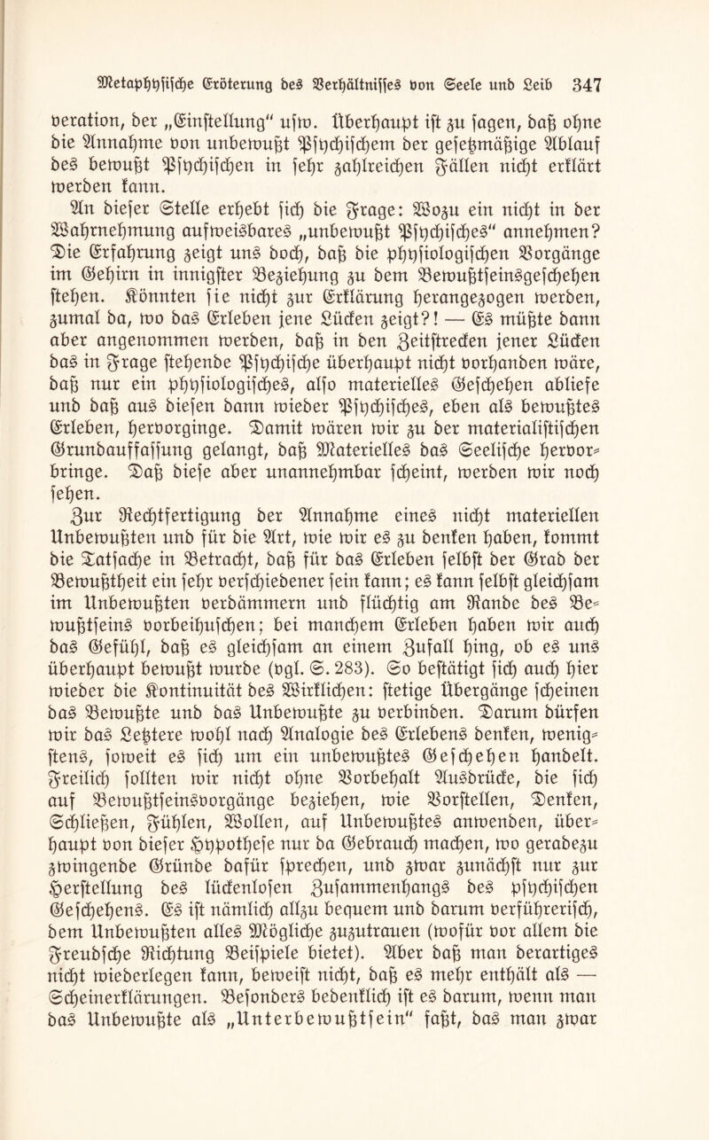 öeration, ber „©inftellung ufm. Überhaupt ift gu fagen, bap opne bie 5Innapme bon unbefugt ^fpcpifcpem ber gefepmäpige Ablauf be£ bemupt ^3ft)d^ifd6)en in fepr gaplreicpen gälten nicpt erllärt merben lann. 2In biefer ©teile ergebt fidE) bie grage: SBogu ein nicpt in ber Saprnepmung aufmei3bare3 „unbemupt $fpd)ifcpe3“ annepmen? ^ie ©rfaprung geigt un§ bodp, bap bie pppfiologifdpen Vorgänge im ©epirn in innigfter 23egiepung gu bem $emuptfein3gefcpepen ftepen. könnten fie nicpt gut ©rtlärung perangegogen merben, gumal ba, mo ba3 ©rieben jene Süden geigt?! — ©3 müpte bann aber angenommen merben, bap in ben Qeitftreden jener Süden ba£ in grage ftepenbe ^fpcpifcpe überhaupt nicpt borpanben märe, bap nur ein pppfiologifdpen, alfo materielle^- ©efcpepen abliefe unb bap au§ biefen bann mieber $fpcpifcpe3, eben al£ bemupte§ ©rieben, perborginge. £>amit mären mir gu ber materialiftifcpen ©runbauffaffung gelangt, bap Materielle^ ba£ ©eelifcpe perbor* bringe. S)ap biefe aber unannepmbar fcpeint, merben mir nocp fepen. Qur Dtecptfertigung ber Slnnapme eines nicpt materiellen ttnbemupten unb für bie 2Irt, mie mir e£ gu beuten paben, lommt bie Satfacpe in 93etracpt, bap für ba£ ©rieben felbft ber ©rab ber Söemuptpeit ein fepr berfcpiebener fein tann; e§ lann felbft gleicpfam im tlnbemupten berbämmern unb flücptig am Sftanbe beS muptfein£ borbeipitfcpen; bei mancpem ©rieben paben mir aucp baS ©efüpl, bap e£ gleicpfam an einem Qufall ping, ob e§ uns überpaitpt bemupt mürbe (bgl. ©.283). ©o beftätigt fiep aucp pier mieber bie Kontinuität be£ 2öirllicpen: ftetige Übergänge fepeinen ba§> 23emupte unb ba3 Unbemupte gu berbinben. Saturn bürfen mir ba£ Septere mopl nad) Analogie be§ ©rlebenS beulen, menig* ften3, fomeit e§ fiep um ein unbemupte^ ©efcpepen panbelt. greiliep feilten mir nicpt opne SBorbepalt 2tu3brüde, bie fiep auf $8emuptfein£borgänge begiepen, mie SBorftellen, Genien, ©cpliepen, güplen, ^Bollen, auf Unbemupte^ anmenben, über* paupt bon biefer ^ppotpefe nur ba ©ebrauep maepen, mo gerabegu gmingenbe ©rünbe bafür fpredpen, unb gmar gunäepft nur gur ^erftellung be§> lüdenlofen $u\ammenf)anQ§> be3 pfpepifepen ©efcpepen^. ©3 ift nämlicp allgu bequem unb barum berfüprerifdp, bem Unbemupten alle£ Möglicpe gugutrauen (mofür bor allem bie greubfepe 9fiicptung SBeifpiele bietet). 2Iber bap man berartige§ nidpt mieberlegen lann, bemeift nidpt, bap e§ mepr entpält al£ — ©cpeinerllärungen. 33efonber£ bebenllidp ift e§ barum, menn man ba§ Unbemupte al3 „Unterbemuptfein fapt, ba£ man gmar