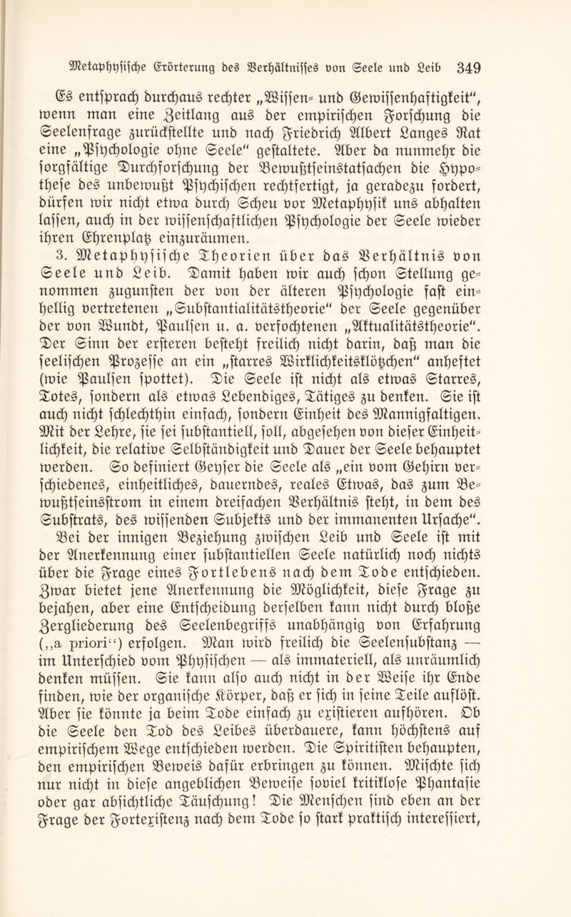 entfpracp burcpaug rechter „SSiffen^ unb (Stemiffenpaftigteit“, toenn man eine Qeittang au§ ber empirifcpen gorfcpung bie Seetenfrage äurüdftettte nnb nad) griebricp Ulbert Sänget fRat eine „ ^jt)d6)oXogie opne Seele geftattete. 5lber ba nunmehr bie Sorgfältige Surcpforfcpung ber SBemufdfeingtatfacpen bie §ppo= tt)efe be£ unbemupt fßfpcpifcpen rechtfertigt, ja gerabe^n forbert, bürfen mir nicht etma burcp Scheu vor Metapppfik un£ abhalten taffen, auch in ber miffenfcpaftticpen ^3ft)d6)oIogie ber (Seele mieber ihren (Sprenptat) ein^nränmen. 3. Metapbpfif cpe Speorien über ba3 33erpättni£ von Seele nnb £eib. Samit hoben mir and) fd)on Stellung ge¬ nommen äugunften ber von ber älteren ^$fpd)otogie faft ein* heilig vertretenen „Subftantiatität3tpeorie ber Seele gegenüber ber von 2Bunbt, ^ßautfen u. a. verfod)tenen ,,2lktuatität§tt)eorie. Ser Sinn ber erfteren befteht freilief) nicht baxin, baß man bie feetifd)en ^ßro^effe an ein „ftarre3 ^irkticpkeitgklö|chen anheftet (mie ^antfen fpottet). Sie Seele ift niept at£ etma§ Starret, Sote3, fonbern at3 etma§> SebenbigeS, Sätigeg gn benken. Sie ift auch niept fd)techthin einfach, fonbern Einheit be£ Mannigfaltigen. Mit ber £epre, fie fei fubftantiett, fott, abgefehen von biefer Gsinpeit* tiepteit, bie relative Setbftänbigleit nnb Sauer ber Seele behauptet merben. So befiniert ©epfer bie Seele aU „ein vom Gehirn ver* fcpiebene§, einheitlichem, bauernbem, realem (Stmam, ba§ jnm $8e* muptfeinmftrom in einem breifachen $erpättnim fteht, in bem bem Subftratm, bem miffenben Subjektm nnb ber immanenten Urfacpe. 93ei ber innigen ^öe^iepung §mifcpen Seib nnb Seele ift mit ber Anerkennung einer fnbftantietten Seele natürlich noch nichts über bie gfrage einem gorttebenm nach bem Sobe entfehieben. Qmar bietet jene Anerkennung bie Möglichkeit, biefe grage bejahen, aber eine ©ntfepeibung berfetben kann nicht bnrch btope Qergtieberung bem Seetenbegriffm unabhängig von (Erfahrung (,,a priori“) erfolgen. Man mirb freilich bie Seetenfubftan^ — im Unterfcpieb vom *J$pt)fifcf)ert — atm immateriell, atm nnränmtid) benken müffen. Sie kann atfo and) nid)t in ber SBeife ihr ßütbe finben, mie ber organifd)e Körper, bap er fiep in feine Seite auflöft. Aber fie könnte ja beim Sobe einfad) gn ejiftieren aufpören. 0b bie Seele ben Sob bem Seibem überbanere, kann pöd)ftenm auf empirifepem 2£ege entfepieben merben. Sie Spiritiften behaupten, ben empirifcpen $emeim bafür erbringen können. Mifcpte fiep nur niept in biefe angeblichen s$emeife foviet kritiktofe ^pantafie ober gar abfiepttiepe Säufcpung! Sie Menfcpen finb eben an ber grage ber gortejiften^ nach bem Sobe fo ftark praktifdh intereffiert,