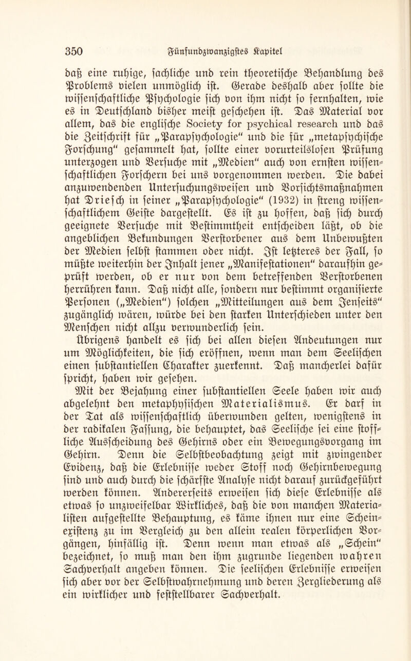 baß eine ruhige, fachliche nnb rein theoretifcße Veßanblung beS Problems fielen unmöglich ift. ®erabe beShalb aber follte bie miffenfchaftliche fßfpchologie fid) Oon ißm nicht fo fernhatten, mie eS in £)eutfchtanb bisher meift gefcheßen ift. $)aS Material Oor allem, baS bie engtifcße Society for psychical research nnb baS bie Qeitfdßrift für „*ßarapfßchoIogie“ nnb bie für „metapfpcßifche gorfcßung gefammelt hat, follte einer oorurteüStofen Prüfung unterzogen nnb Verfucße mit „Mebien and) oon ernften Ziffern fd>aftlic£)en ^orfcßern bei unS oorgenommen merben. £)ie babei anzumenbenben UnterfucßungSmeifen nnb VorficßtSmaßnaßmen hat £)riefcß in feiner „^ßarapfpcßotogie (1932) in ftreng miffen* fchaftticßem (Reifte bargeftettt. (SS ift zu hoffen, baß ficß burcß geeignete Verfucße mit Veftimmtßeit entfcßeiben läßt, ob bie angeblichen Vetunbungen Verdorbener auS bem Unbemußten ber Mebien felbft ftammen ober nicßt. 3ft teßtereS ber galt, fo müßte meiterßin ber ignßatt jener „Manifeftationen baraufßin ge* prüft merben, ob er nur oon bem betreffenben Verdorbenen ßerrüßren tann. ^aß mcßt alte, fonbern nur beftimmt organifierte fßerfonen („Mebien) fotcßen „Mitteilungen auS bem igenfeitS“ Zugänglich mären, mürbe bei ben ftarten Unterfchieben unter ben Menfcßen mcßt allzu oermunberticß fein. Übrigens hanbeit eS fid) bei allen biefen 9tnbeutungen nur um Mögticßteiten, bie fidß eröffnen, menn man bem Seelifcßen einen fubftantietten (Sßaratter ftuexlennt £)aß mancherlei bafür fpridht, haben mir gefehen. Mit ber Vejahung einer fubftantiellen «Seele höben mir and) abgelehnt ben metaphpfifcßen Materialismus. (Sr barf in ber Xat als miffenfcßafttich übermunben gelten, menigftenS in ber rabifalen Raffung, bie behauptet, baS Seetifcße fei eine ftoff* ließe ^uSfcßeibung beS ©eßirnS ober ein VemegungSöorgang im Oteßirn. ^enn bie Selbftbeobacßtung %ei$t mit z^ingenber (Soibenz, baß bie (Srtebniffe meber Stoff nod) ®eßirnbemegung finb unb and) burcß bie fcßärffte 5tnalpfe mcßt barauf zurüdgefüßrt merben tonnen. 2tnbererfeitS ermeifen fid) biefe (Srtebniffe als etmaS fo unzmeifetbar äöirflicßeS, baß bie Oon manchen Materia* tiften aufgeftellte Vehauptung, eS täme ihnen nur eine Schein* eici\ten% zu Vergleich Zu ^en allein realen törperticßen Vor* gängen, hinfällig ift. £)enn menn man etmaS als „Schein bezeichnet, fo muß man ben ißm zugrunbe liegenben maßten Sacßoerßatt angeben tonnen. Säe feetifcßen (Srtebniffe ermeifen ficß aber oor ber Selbfimaßmeßmung unb bereu Qergtieberung als ein mirtticßer unb feftftettbarer Sacßoerßatt.