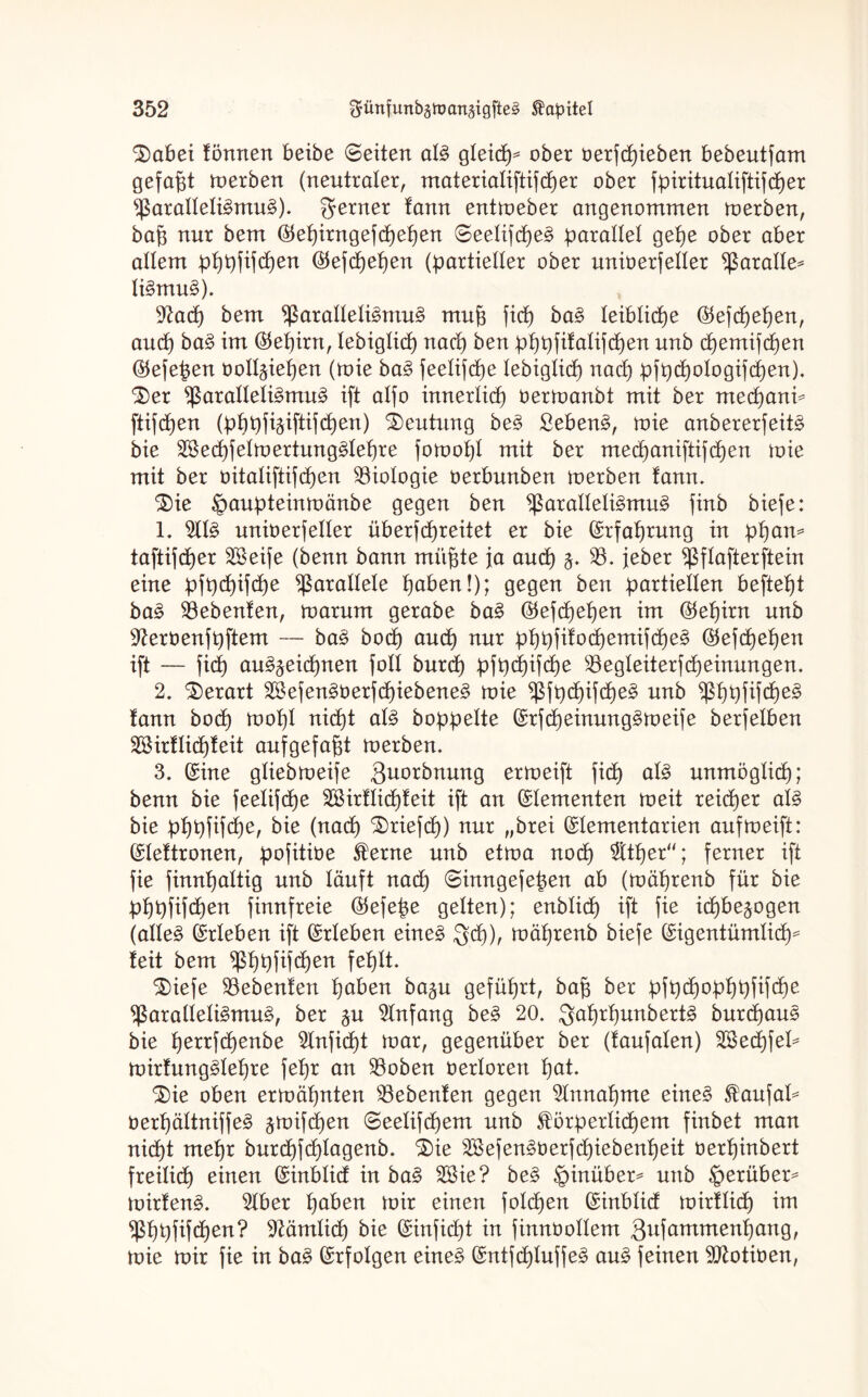 Dabei !5nnen beibe (Seiten alg gleicß* ober üerfcßieben bebeutfam gefaßt toerben (neutraler, materialiftifcßer ober fpiritualiftifcßer Paralleligmug). ferner tann enttoeber angenommen toerben, baß nur bem ®eßirngefcßeßen ©eelifeßeg parallel geße ober aber atlem pßpfifcßen $efcßeßen (partieller ober unioerfetter Parade* ligmug). 9?acß bem Paralleligmug muß fiep bag leibliche ©efeßeßen, aueß bag im $eßirn, lebiglkß naeß ben pßpfifalifeßen unb eßemifeßen ®efeßen ooll^ießen (toie bag feelifeße lebiglicß naeß pfpcßologifcßen). ‘Der Paralleligmug ift alfo innerlicß öertoanbt mit ber meeßani* ftiftßen (pßpfiäiftifcßen) Deutung beg Sebeng, toie anbererfeitg bie SSecßfeltoertunggleßre fotooßl mit ber meeßaniftifeßen toie mit ber bitaliftifeßen Biologie öerbunben toerben fann. Die §aupteintoänbe gegen ben Paralleligmug finb biefe: 1. 2IIg unioerfeller überf(ßreitet er bie (Srfaßrung in pßan* taftifeßer äBeife (benn bann müßte ja aueß 33, jeher Pflafterftein eine pfpcßifcße parallele ßaben!); gegen ben partiellen befteßt bag SBebenfen, toarunt gerabe bag ©efeßeßen im $eßirn unb ^erbenfpftem — bag boeß aueß nur pßpfifocßemifcßeg ©efeßeßen ift — fi(ß aug^eießneu foll bureß pfpcßifcße $8egleiterfcßeinungen. 2. Derart Söefengberfcßiebeneg toie Pfpcßifcßeg unb Pßpfifcßeg fann botß tooßl nitßt alg hoppelte (Srfcßeinunggtoeife berfetben SBirflicßfeit aufgefaßt toerben. 3. (Sine gliebtoeife Quittung ertoeift fid) alg unmöglicß; benn bie feelifeße SBirflicßfeit ift an Elementen toeit reießer alg bie pßpfif(ße, bie (nad) Driefcß) nur „brei (Slementarien auftoeift: (Sleftronen, pofitibe £erne unb ettoa no(ß $tßer“; ferner ift fie finnßattig unb läuft naeß ©inngefeßen ab (toäßrenb für bie pßpfifeßen finnfreie ®efeße gelten); enblicß ift fie ießbe^ogen (alleg (Srieben ift (Srleben eineg $cß), toäßrenb biefe (Sigentümlicß* feit bem pßpfifeßen feßlt. Diefe Gebeuten ßaben ba§u gefüßrt, baß ber pjpeßopßpfifcße Paralleligmug, ber §u Anfang beg 20. .gaßrßunbertg bureßaug bie ßerrfeßenbe 51nficßt toar, gegenüber ber (faufalen) 2BecßfeI* toirfunggleßre feßr an 33oben oerloren ßat. Die oben ertoäßnten SBebenfen gegen ^Innaßme eineg $aufal* öerßältniffeg gtttifdjen ©eelifeßem unb $örperlicßem finbet man nießt meßr bureßfeßlagenb. Die Sföefengüerfcßiebenßeit üerßinbert freilief) einen (Sinblid in bag 28ie? beg hinüber* unb herüber* toirfeng. 21ber ßaben ioir einen folcßen (Sinblid umfließ im Pßpfifcßen? Sftämlicß bie (Sinfießt in finnüollem 3ufammenf)ang, toie toir fie in bag (Srfolgen eineg (Sntfd)Iuffeg aug feinen Pftotiben,