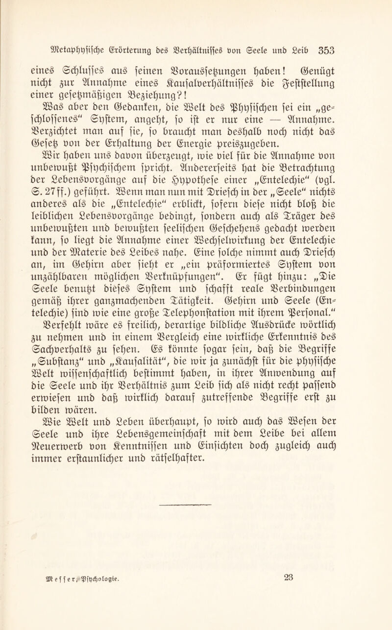 eineg Scpluffeg aug feinen Boraugfepungen paben! Genügt nicpt §nr 2Innapme eineg Stauf alb erpältnif feg bie geftftellung einer gefepmäpigen Beziehung?! Sag aber ben Eebanten, bie Seit beg ^ppfifcpen fei ein „ge* fdploffeneg“ ©Aftern, angeht, fo ift er nur eine — Einnahme. Berzüptet man auf fie, fo brandet man begpalb nocp nicpt bag Eefep bon ber Erhaltung ber (Energie preigzugeben. Sir I)aben ung babon überzeugt, toie biel für bie ^Innapme bon unbetoupt ^fpcpifcpem fpridpt. $Inbererfeitg pat bie Betrachtung ber Sebengborgänge auf bie §Ppotpefe einer „Entelecpie“ (bgl. S. 27 ff*) geführt. Senn man nun mit triefet) in ber „Seele“ nidptg anbereg alg bie „Entelecpie“ erblidt, fofern biefe nicpt blop bie leiblichen Sebengborgänge bebingt, fonbern and) alg Präger beg unbetonten unb betonten feelifd)en Eefcpepeng gebacht toerben tann, fo liegt bie Annahme einer Secpfelnnrtung ber Entelecpie unb ber Btaterie beg ßeibeg nahe. (Eine fo!d)e nimmt and) $)riefcp an, im (Gehirn aber fiept er „ein präformierteg Spftern bon unzählbaren möglichen Berfnüpfungen“. (Er fügt pinzu: „3)ie Seele benupt biefeg Spftern unb f(pafft reale Berbinbungen gemäp ihrer gan^madpenben Xätigfeit. Etepirn unb Seele (En* telecpie) finb toie eine grope ^elepponftation mit ihrem ^ßerfonal.“ Berfehlt toäre eg freilich, berartige bilblidpe 9Iugbrücfe tu örtlich Zit nehmen unb in einem Bergleich eine toirtIidpe (Erfenntnig beg Sacpberpaltg zu fepen. Eg tonnte fogar fein, bap bie Begriffe „Subftanz“ unb „$aufalität“, bie toir ja zunädpft für bie pppfifdpe Seit toiffenfcpaftlid) beftimmt paben, in tprer ^Intuenbung auf bie Seele unb ipr Berpältnig zum £eib fitp alg nicpt reept paffenb ertoiefen unb bap amtlich barauf zutreffeube Begriffe erft zw bilben toären. Sie Seit unb Seben überhaupt, fo toirb auch bag Sefen ber Seele unb ipre Sebenggemeinfcpaft mit bem Seibe bei allem 97euertoerb bon Stenntniffen unb Einficpten botp zugleich audp immer erftaunlicper unb rätfelpafter. e f f e r, <ßftycf)ologie. 28