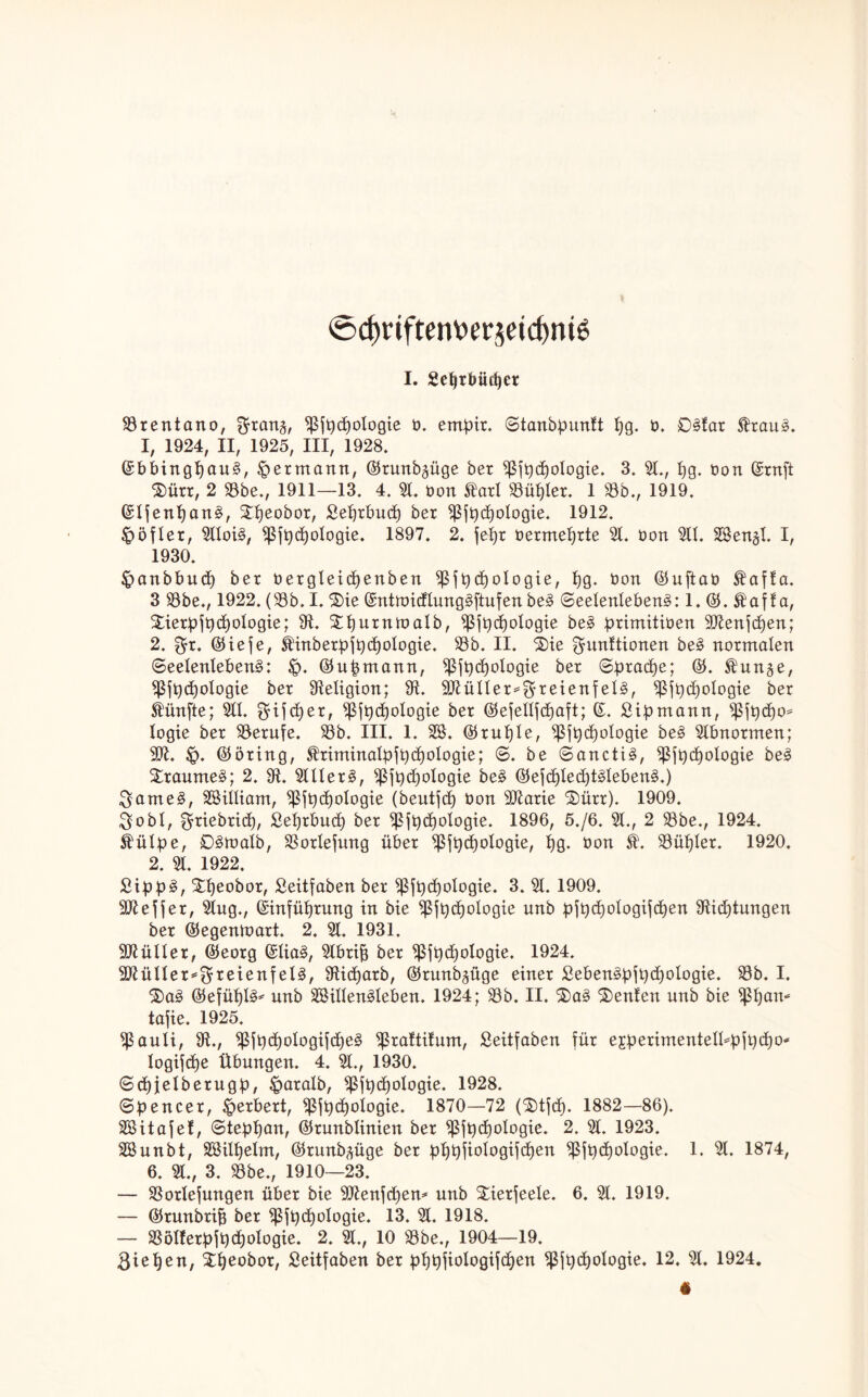 ©d)riftem>(!räetd)m6 I. Sefjrbüdjer Brentano, ^ran§, $fpd)ologie t>. ernpir. Stanbpunft I)g. b, 03far Shau3. I, 1924, II, 1925, III, 1928. ©bbingf)au3, Hermann, ©runb^üge ber ^fpdjologie. 3. 51., ljg. oon ©ruft 3)ürr, 2 53be., 1911—13. 4. 51. bon $arl S3ül)ler. 1 53b., 1919. ©Ifenl)an3, Stfjeobor, Seprbud) bet ^ßft)d)ologie. 1912. Jpöfler, 511oi3, $fpd)ologie. 1897. 2. fept bermeljrte 51. bon 511. SBenjl. I, 1930. Jpanbbud) bet betgleicpenben 5ßfpcl)ologie, pg. bon ©uftab Äaffa. 3 53be., 1922. (53b. I. 3üe ©ntn>idlung3ftufen be3 Seelenlebens: 1. ©. t af f a, Stierpfpcpologie; 91. £purntoalb, ^5ft>ci)oIogie be3 primitiben 9Jtenjcpen; 2. f^t. ©iefe, SHnberpfpdpoIogie. 53b. II. 3>ie Munitionen be3 notmalen Seelenlebens: £>. ©uptnann, )ßfpd)oIogie bet Sprache; ©. $un§e, *ßfp(poIogie bet Religion; 9t. SDtüllet^M^eienfelS, sßjpcpologie bet fünfte; 511. cb)et, )ßfpd)ologie ber ©ejettfdjaft; ©. £ipmann, )ßft)cf)o* logie bet 53erufe. 53b. III. 1. SB. ©ruple, ^5ft)cf)oIogie beS 51bnotmen; 9Dt. £>. ©bring, $timinalpfpd)blogie; S. be SanctiS, jt)cf)oIogie beS £raume3; 2. 9t. 51 Ilet§, 5$jpd)ologie beS ©ejcpledjtSlebenS.) MarneS, SSilliam, )ßfp(pologie (beutfd) bon Sftatie 3)ütr). 1909. Mobl, M^tebrid), Seprbud) bet )pfpcpologie. 1896, 5./6. 51., 2 53be., 1924. Slülpe, SSmalb, 53orIefung über $fpd)blogie, pg. bon k. 53üpler. 1920. 2. 51. 1922. SippS, Xpeobor, Seitfaben bet ^5ft)cf)oIogie. 3. 51. 1909. ‘Dtejfer, 51ug., ©infüptung in bie ^5jt)ci)oIogie unb pfpcpologifcpen 9ticptungen ber ©egentoart. 2. 51. 1931. füllet, ©eorg ©liaS, 5lbri£j ber ^Sft)d)oIogie. 1924. Wlüllex*i$x£ien\elä, 9ticparb, ©runb^üge einer £eben3pfpd)o!ogie. 53b. I. 3)03 ©efüpIS* unb SöillenSleben. 1924; 53b. II. 3)a3 3)enlen unb bie )ßpan* tafie. 1925. )ßauli, 9t., 9ßfP<polbgif(pe3 ^raftilum, Seitfaben für ejperimentell^pfpcpo* logifcpe Übungen. 4. 51., 1930. Scpjelbetugp, £>aralb, ^fpcpologie. 1928. Spencer, Herbert, )ßfpcpologie. 1870—72 (3)tfcp. 1882—86). SSitafef, Stephan, ©tunblinien ber 93fpcpoIogie. 2. 51. 1923. 5ßunbt, Sßilpelm, ©tunb^üge bet pppfiologifcpen ^ßfpcpologie. 1. 51. 1874, 6. 51., 3. 53be., 1910—23. — 53otlefungen übet bie 9)tenfd)en* unb £ietfeele. 6. 51. 1919. — ©tunbrip bet ^fptpologie. 13. 51. 1918. — 53öIfetpfpd)ologie. 2. 51., 10 53be., 1904—19.