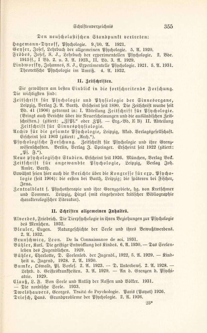 ®en neuf cpolaftif d)en ©tanbpunft üertreten: <pagemann*£>proff, ißfpd)ologie. 9./10. 31. 1921. Eepfer, $ofef, ßeprbucp ber allgemeinen ißfpd)ologie. 5. 31. 1920. $xöbe§, $ofef, S. J., £eprbucp ber experimentellen ^fpcpologie. 2. 33be, 1915ff., I 33b. 2. u. 3. 31. 1923., II. 33b. 3. 31. 1929. ' Sinbrnorftp, $opanne3, S. J., Experimentelle ißfpcpologie. 1921. 5. 31. 1931. £peoretifd)e ^fpcpologie im Umrifj. 4. 31. 1932. II. fteitjdjttften. ©ie gemäßen am beften Einblid in bie f ortf cpreitenbe gorfcpung. ®ie mitptigften finb: ßeitfcprift für )ßfpcpologie unb $ppfiologie ber ©inne£organe, Seip§ig, 3Serlag $. 31. 35artp. Erfcpeint feit 1890. $)ie 3e^f[cl)rift mürbe feit 33b. 41 (1906) getrennt in: I. 3lbteilung .geitfcprift für )ßfpcpoIogie. (bringt and) 33ericpte über bie 9ieuerfcpeinungett unb bie auSlänbifcpen 3eiD fünften.) (zitiert: „BfifSf.“ ober 3«ßf. — Erg.-33b. E B) II. 3lbteilung geitfcprift für ©inne^pppfiologie. 3lrcpiö für bie gefamte ^fpdjologie, ßeip^ig, 3llab. 33erlag£gefellfcpaft. Erfdjeint feit 1903 (zitiert: „3lrcp.“). ißfpcpologifcpe f^orfcpung. geitftprift für ißfpcpologie unb ipre Erenj* miffenfcpaften. 33erlin, Verlag $. ©pringer. Erfcpeint feit 1922 (jitiert: 3teue pfpdjologif cpe ©tubien. Erfcpeint feit 1926. SMncpen, 33erlag 33 ed. 3eitfd)rift für angemanbte ißfpcpologie, Seipjig, Verlag 3op. 3lmbr. 33artp. Ermäpnt feien pier and) bie 33ericpte über bie St’ongreffe für exp. ^ßfpcpo* logie (feit 1904): bie erften bei 33artp, Seipgig; bie fpäteren bei 0rifcper, $ena. $entralblatt f. ißfpcpotperapie unb ipre Eren^gebiete, pg. Oon Ä'retfcpmer unb ©ommer. £eip§ig, |>ir§ei (mit eingepenber fritifcper 33ibliograppie cparafterologifcper Literatur). II. ©djtiften allgemeinen 3npalte§. 3llt>erbe§, griebriep. ®ie Xierpfpcpologieinipren 33eäiepungen§ur ^fpd)ologie be3 2ttenfcpen. 1932. 33leuler, Eugen. 3taturgefcpicpte ber ©eele unb ipreä SSemufitmerben^. 2. 31. 1932. 33runfcpmicq, Seon. De la Connaissance de soi. 1931. 33üpler, St'arl. ^ie geiftige Entmidlung be§ SHnbe3. 6. 31.1930. — ’&aä ©eelem leben beä ^ugenblicpen. 1929. 33üpler, Eparlotte, ©eelenleb. ber gugenbl., 1922, 5. 31. 1929. — $inb* peit u. $ugenb, 1928. 2. 31. 1930. 33umf e, ©Smalb, «ßf. 33orlef. 2. 31. 1923. — $. Unterbemf. 2. 31. 1928. — Seprb. b. Eeifteätrantpeiten. 3. 31. 1929. — 3ln b. Eren^en b. ißfpcpi* atrie. 1929. Elaufj, £. 33on ©eele unb 3lntlip ber Waffen unb 33öl!er. 1931. — SDie norbifepe ©eele. 1933. ©meliopauüer^, Eeorge§. Traite de Psychologie. ißari§ ($apot) 1926. £>riefcp, £>an3. Erunbprobleme ber ^ßfpcpologie. 2. 31. 1926. 23*