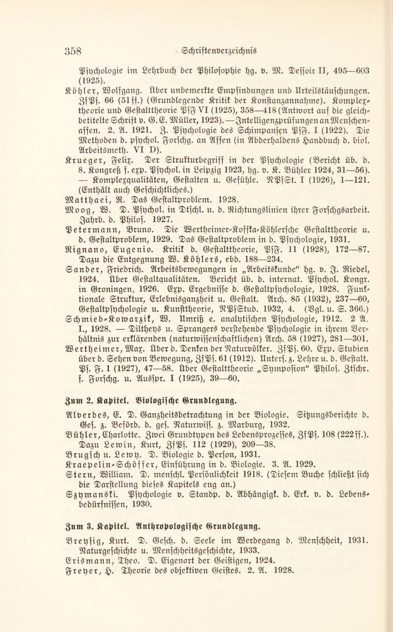 9$fpd)ologie im Sefjtbuth her ^ilojop^ie h<ü b. M. ©effoir II, 495—603 (1925). kopier, 98olfgang. Über unbemerlte Empfinbungen unb Ürteil3täufd)ungen. 3f9M* 66 (51 ff.) (©runblegenbe £ritif ber Äonftanjannahme). ^omple£* theorie unb ©eftalttpeorie $ßf3 VI (1925), 358—418 (9lntn>ort auf bie gleicf)^ betitelte ©cprift b. ©. E. Müller, 1923).—^tüelligenäprüfungen an Menf cpem affen. 2. 91. 1921. 3* ^ßft)d)o!ogie be§> ©d)impanfen Sßf^f. I (1922). 3)ie Metpoben b. pfpd)ol. ^orfcpg. an 9lffen (in 9lbberl)alben§ ^rnnbbud) b. biol. 9lrbeit§metl). VI D). $tueger, 3eli£. ^er ©trutturbegriff in ber ^fpdjologie (9teridft üb. b. 8.Slongrep f. e£p- fßfpdjol. in Seip^ig 1923, hg. b. £'. 93üf)ier 1924, 31—56). — Slomplejqualitäten, ©eftalten n. ©efüple. 9i$f©t. I (1926), 1—121. (Enthält aud) ©efd)id)tlid)e§.) Mattpaei, 9t. ®a§ ©eftaltproblem. 1928. Moog, 98. $). ^fpcpol. in $)tfdjl. u. b. 9tid)tung§linien ihrer gorfcpg^arbeit. 3aprb. b. fßpilof. 1927. ^ßetermann, 93runo. ®ie 38ertheimer*®offIa*®öplerf<f)e ©eftalttpeorie u. b. ©eftaltproblem, 1929. £)a§ ©eftaltproblem in b. ^fpcpologie, 1931. 9tignano, Eugenio. SIriti! b. ©eftalttpeorie, fßffy. 11 (1928), 172—87. ®a^u bie Entgegnung 98. $öpler3, ebb. 188—234. ©anber, ^riebricp. 9lrbeit§bemegungen in „9lrbeit3lunbe hg. b. 3* 9tiebel, 1924. Über ©eftaltqualitäten. 93erid)t üb. b. internat. ^fpcpol. ^ongr. in ©ronhtgen, 1926. E^p. Ergebniffe b. ©eftaltpfpd)ologie, 1928. %unt* tionale ©truttur, Erlebni§gan§heit u. ©eftalt. 9lrcp. 85 (1932), 237—60, ©eftaltpfpcpologie u. Shmfttpeorie, 9tfßf©tub. 1932, 4. (93gl. u. ©. 366.) ©cpmieb*Stott>aräi!, 98. Umrifj e. analptifdfen ißfpcpologie, 1912. 2 91. I., 1928. — ‘$>iltl)et)§ u. ©prangert berftepenbe ^5ft>c5ologie in ihrem 9$ er* pältni§ jur ertlärenben (naturtbiffenfcpaftlicpen) 9lrd). 58 (1927), 281—301. 98ertpeimer, Maj. Über b. ©enfen ber 9taturböl!er. 3f$f. 60. Ejp. ©tubien über b. ©elfen bon 93emegung, 3f$f* 61 (1912). ünterf. §. £epre u. b. ©eftalt. 5ßf. 3* 1 (1927), 47—58. Über ©eftalttpeorie „©pmpofion“ ißpilof. 3Ü<i)t. f. 3orfd)g. u. 9lu§fpr. I (1925), 39—60. 3um 2. Kapitel. SBiologiftpe ©rwtblegung. 9llberbe§, E. $). ©anjheitSbetracptung in ber Biologie. ©ipungäbertdfte b. ©ef. ^ 93eförb. b. gef. 9taturnüff. j. Marburg, 1932. 93üpler, Eparlotte. 393ei ©runbtppen be§ SebenSpro^effeS, 3W-108 (222 ff.). £>a$u ßetoin, Shirt, 8f$f. 112 (1929), 209—38. 93tugfcp u. Setup. %. ^Biologie b. ^erfon, 1931. $raepelin*©cpöff er, Einführung in b. Biologie. 3. 91. 1929. ©tern, 9Billiam. $>. menfcpl. $erfönlid)leit 1918. (tiefem 93ucpe fcpliefft fich bie ®arftellung biefe§ Kapitels eng an.) ©5pman§fi. $fp(hologie b. ©tanbp. b. 9lbpängigl. b. Er!, b. b. Sebent** bebütfniffen, 1930. fturn 3. Kapitel. Slntpropologiftpc ©tunblcguttg. 93repfig, Slurt. ©efdf. b. ©eele im 98erbegang b. Menfdfpeit, 1931. 9taturgefd)id)te u. MenfdfpeitSgefdfidfte, 1933. Eri3mann, £peo. Eigenart ber ©eiftigen, 1924. greper, £>. Xpeorie be3 objettiben ©eifte§. 2. 91. 1928.