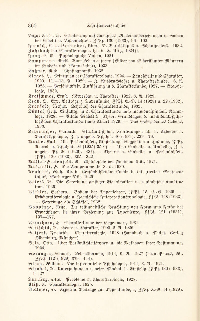 ‘Sagu: Ente, SB. Ermiberung auf 3'aenfd)e3 „9tu3einanberfepungen in (Sachen ber Eibetif u. Stppentepre. Bffßf. 130 (1933), 96—102. Baenfd), E. u. ©cpnieber, Ebm. 3). 93erufötppu3 b. ©cpaufpieter§. 1932. Baprbncp ber Eparatterotogie, pg. t). E. Utip, 1924ff. ftung, E. ©. fpfpd)oIogtfd)e SEppen, 1921. fampmann, 9tiet§. SB om Beben geformt (93itber üon 42 berühmten Männern im Stinbe§* unb 9Jianne3atter), 1933. Stafjner, 9tub. fßppfiognomit, 1932. Ätage3, ß. ^ringipien ber Eparatterotogie, 1924. — Jpanbfcprift unb Eparatter, 1920. 11.—13. 91. 1929. — $. 9tuöbrucMepre u. Eparattertunbe. 6. 9t. 1928. — Sßerfönticpteit. Einfüprung in b. Eparattertunbe, 1927. — ©rappo* logie, 1932. St'retf djmer, Ernft. Körperbau u. Eparatter, 1922, 8. 9t. 1929. $rop, 0. E£p. Beiträge g. Xppentunbe, 3f$f* @.*$8. 14 (1928) n. 22 (1932). .fronfetb, 9trtpur. ßeprbucp ber Eparattertunbe, 1932. Hüntel, $rip. Einfttprg. in b. Eparattertunbe nacp inbiüibuatpfpcpol. ©runb* tage, 1928. — SSitale Tüatettit. £peor. ©runbtagen b. inbiüibuatpfpcpo* logifcpen Eparattertunbe (nacp 9tbter) 1929. — 3)a§ ©efep beine§ Bebens, 1933. ßerämadper, ©erparb. ©trutturpfpcpot. Erörterungen üb. b. 9lrbeit3* u. 93eruf§tppologie, ß. f. angem. Sßfpdjol. 40 (1931), 239—76. 9ftarbe, 5tart. Üb. fßerfönticpfeit, Einleitung, ©uggeftion u. &ppnofe, Bffßf. 9£eurot. u. Sßjpdpiat. 94 (1925) 359ff. — Über Einfteltg. u. Umftettg., 3- f. angem. fßf. 26 (1926), 43ff. — Tpeorie b. Einfteltg. u. ^ßerfönlicpteit. BffPf. 129 (1933), 305—322. 9ftülter*$reienfet§, 91. Sßpitofoppie ber Bnbiüibuatität, 1921. 9Jtufginfti, Tie Temperamente. 3. 91. 1930. 91 eupauS, SSitp. Üb. b. Sßerfönticpteit^mertmale b. integrierten Sftenfcpem tppu§, 9Jtarburger $>iff. 1925. fßeter§, 3Ö. %ie Vererbung geiftiger Eigenfcpaften u. b. pfpcpifcpe ^onftitu* tion, 1925. fßfapler, ©erparb. ©pftem ber SEppentepren, Bffßf. 15. E.=93. 1929. — Erbcparatterotogie u. ^5aeufd)fdb)e Bntergration^tppotogie, 3f^M* 128 (1933). — Vererbung at§ ©cpidfal, 1932. fßoppinga, 9trno. 'Sie teitinpaltlid)e SBeacptung üon ßrorm unb $arbe bei Ermadpfenen in iprer 93egiepung gur Tppentepre, Bffßj* 121 (1931), 137—177. fßringporn, £>. Eparattertnnbe ber ©egenmart, 1931. ©aitfd)icf, 91. ©enie u. Eparatter, 1900. 2. 91. 1926. ©eifert, $riebricp. Eparatterotogie, 1928 (£>anbbucp b. fßpitof. Vertag 0tbenburg, 9JUhtdpen). ©etg, Otto. Über Sßerfönticpteitötppen u. bie 9Jletpoben iprer Söeftimmung, 1924. ©pranger, Ebuarb. SebenSformen, 1914, 6. 9t. 1927 (bagu fßeterö, 9B., 3f$f. 112 (1929) 379—444). ©tern, SBitliam. Tie bifferentiette fßfpd)otogie, 1911, 3. 9t. 1921. ©tropat, 9t. llnterfucpungen g. befer, Sßfpdpol. b. Einftettg. 3f^Pf* 130 (1933), 1—27. SEumtirg, 0tto. Probleme b. Eparatterotogie, 1928. tttip, E. Eparatterotogie, 1925. SBotlmer, 0. Ejperim. Beiträge gur £ppentunbe, I, BW* ©**93. 14 (1929).